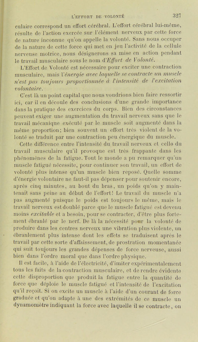 ciliaire correspond un effort cérébral. L’effort cérébral lui-même, résulte de l’action exercée sur l’élément nerveux par cette force de nature inconnue qu’on appelle la volonté. Sans nous occuper de la nature de cette force qui met en jeu l’activité de la cellule nerveuse motrice, nous désignerons sa mise en action pendant le travail musculaire sous le nom à'Effort de Volonté. L’Effort do Volonté est nécessaire pour excifer une contraction musculaire, mais Vénerçjie. avec laquelle se contracte un muscle n'est pas toujours proportionnée à Vintensité de l'excitation volontaire. C’est là un point capital que nous voudrions bien faire ressortir ici, car il en découle des conclusions d’une grande importance dans la pratique dos exercices du corps. Bien dos circonstances liouvont exiger une augmentation du travail nerveux sans que le travail mécanique exécuté i>ar le muscle soit augmenté dans la même proportion; bien souvent un efibrt très violent de la vo- lonté se traduit par une contraction peu énergique du muscle. Cette différence entre l’intensité du travail nerveux et celle du travail musculaire qu’il provoque est très frappante dans les phénomènes de la fatigue. Tout le monde a pu remarquer qu’un muscle fatigué nécessite, pour continuer son travail, un effort de volonté plus intense qu’un muscle bien reposé. Quelle somme d’énergie volontaire ne faut-il pas dépenser pour soutenir encore, après cinq minutes, au bout du bras, un poids qu’on y main- tenait sans peine au début de l’effort! Le travail du muscle n’a pas augmenté puisque le poids est toujours le même, mais le travail nerveux est doublé parce que le muscle fatigué est devenu moins excitable et a besoin, pour se contracter, d’être plus forle- ment ébranlé par le nerf. De là la nécessité pour la volonté de produire dans les centres nerveux une vibration plus violente, un ébranlement plus intense dont les effets se traduisent après le travail par cette sorte d’affaissement, de prostration momentanée qui suit toujours les grandes dépenses de force nerveuse, aussi bien dans l’ordre moral que dans l’ordre physique. Il est facile, à l’aide de l’électricité, d’imiter expérimentalement tous les faits de la conlraclion musculaire, et de rendre évidente cette disproportion que produit la fatigue entre la quantité de force que déploie le muscle fatigué et l’intensité de l’excitation qu’il reçoit. Si on excite un muscle à l’aide d’un courant de force graduée et qu’on adapte à une des extrémités do ce muscle un dynamomètre indiquant la force avec laquelle il se contracte, on