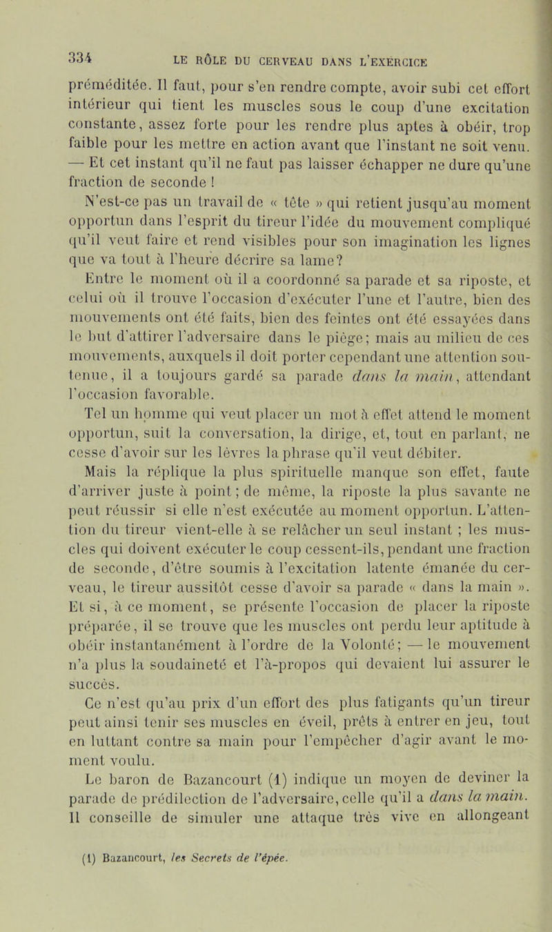 préméditée. Il faut, pour s’en rendre compte, avoir subi cet effort intérieur qui tient les muscles sous le coup d’une excitation constante, assez forte pour les rendre plus aptes à obéir, trop faible pour les mettre en action avant que l’instant ne soit venu. — Et cet instant qu’il ne faut pas laisser échapper ne dure qu’une fraction de seconde ! N’est-ce pas un travail de « tête » qui retient jusqu’au moment opportun dans l’esprit du tireur l’idée du mouvement compliqué qu’il veut faire et rend visibles pour son imagination les lignes que va tout à l’heure décrire sa lame? Entre le moment où il a coordonné sa parade et sa riposte, et celui où il trouve l’occasion d’exécuter l’iine et l’autre, bien des mouvements ont été faits, bien des feintes ont été essayées dans le but d'attirer l’adversaire dans le piège; mais au milieu de ces mouvements, auxquels il doit porter cependant une attention sou- tenue, il a toujours gardé sa parade dam la main, attendant l'occasion favorable. Tel un homme ([ui veut placer un mol à efl'et attend le moment opportun, suit la conversation, la dirige, et, tout on parlant, ne cosse d'avoir sur les lèvres la phrase qu'il veut débiter. Mais la réplique la plus spirituelle manque son elfet, faute d'arriver juste à point ; de môme, la riposte la plus savante ne peut réussir si elle n’est exécutée au moment opportun. L’atten- tion du tireur vient-elle à se relâcher un seul instant ; les mus- cles qui doivent exécuter le coup cessent-ils, pendant une fraction de seconde, d’être soumis à l’excitation latente émanée du cer- veau, le tireur aussitôt cesse d'avoir sa parade « dans la main ». Et si, il ce moment, se présente l’occasion de placer la riposte préparée, il se trouve que les muscles ont perdu leur aptitude à obéir instantanément à l’ordre de la Volonté;—le mouvement n’a plus la soudaineté et Tà-propos qui devaient lui assurer le succès. Ce n’est qu’au prix d’un effort des plus fatigants qu’un tireur peut ainsi tenir ses muscles en éveil, prêts à entrer en jeu, tout en luttant contre sa main pour l’enipêcher d’agir avant le mo- ment voulu. Le baron de Bazancourt (1) indique un moyen do deviner la parade de prédilection do l’adversaire, colle qu’il a dans la main. II conseille de simuler une attaque très vivo en allongeant (1) Bazancourt, le» Secrets de l’épée.