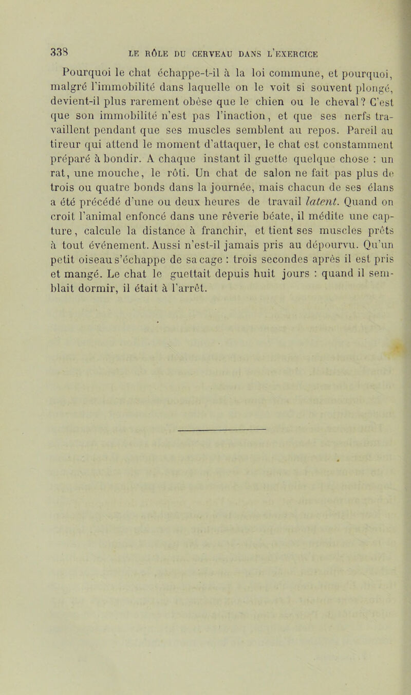 Pourquoi le chat échappe-l-il la loi commune, et pourquoi, malgré l'immobilité dans laquelle on le voit si souvent plongé, devient-il plus rarement obèse que le chien ou le cheval? C’est ([ue son immobilité n’est pas l’inaction, et que ses nerfs tra- vaillent pendant que ses muscles semblent au repos. Pareil au tireur qui attend le moment d’attaquer, le chat est constamment préparé à bondir. A chaque instant il guette quelque chose ; un rat, une mouche, le rôti. Un chat de salon ne fait pas plus dn trois ou quatre bonds dans la journée, mais chacun de ses élans a été précédé d’une ou deux heures de travail latent. Quand on croit l’animal enfoncé dans une rêverie béate, il médite une cap- ture , calcule la distance à franchir, et tient ses muscles prêts î\ tout événement. Aussi n’est-il jamais pris au dépourvu. Qu’un petit oiseau s’échappe de sa cage ; trois secondes après il est pris et mangé. Le chat le guettait depuis huit jours : quand il sem- blait dormir, il était à l’arrêt.