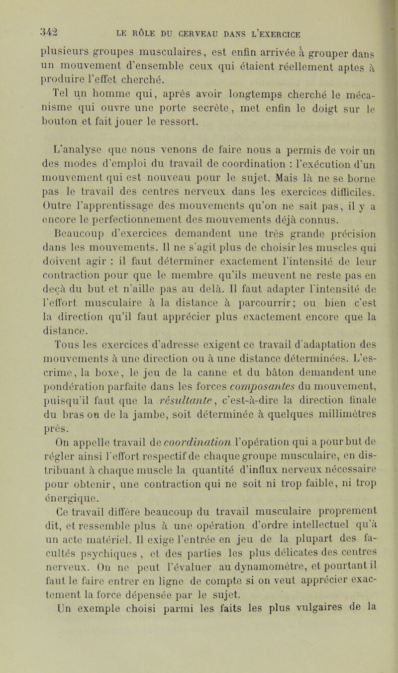 plusieurs groupes musculaires, est enfin arrivée à grouper dans un mouvement d’ensemble ceux qui étaient réellement aptes à produire l’effet cherché. Tel un homme qui, après avoir longtemps cherché le méca- nisme qui ouvre une porte secrète , met enfin le doigt sur le bouton et fait jouer le ressort. Ij’analyse que nous venons de faire nous a permis de voir un des modes d’emploi du travail do coordination ; l’exécution d’un mouvement qui est nouveau pour le sujet. Mais là ne se borne pas le travail des centres nerveux dans les exercices difticiles. Outre l’apprentissage des mouvements qu’on ne sait pas, il y a encore le perfectionnement des mouvements déjà connus. Beaucoup d’exercices demandent une très grande précision dans les mouvements. Il ne s'agit plus de choisir les muscles qui doivent agir : il faut déterminer exactement l’intensité do leur contraction pour que le membre qu’ils meuvent ne reste pas en deçà du but et n’aille pas au delà. Il faut adapter l'intensilé do l’ell'ort musculaire à la distance à parcourrir; ou bien c’est la direction qu’il faut apprécier plus exactement encore que la distance. Tous les exercices d’adresse exigent ce travail d'adaptation des mouvements à une direction ou à une distance déterminées. L’es- crime, la boxe, le jeu de la canne et du bâton demandent une pondération parfaite dans les forces composantes du mouvement, puisqu'il faut que la résultante, c’est-à-dire la direction finale du bras on de la jambe, soit déterminée à quelques millimètres près. On appelle travail de coordination l’opération qui a pour but do régler ainsi l'effort respectif de chaque groupe musculaire, en dis- tribuant à chaque muscle la quantité d’influx nerveux nécessaire pour obtenir, une contraction qui ne soit ni trop faible, ni trop énergique. Ce travail diffère beaucoup du travail musculaire proprement dit, et ressemble plus à une opération d’ordre intellectuel qu’à un acte matériel. Il exige l’entrée en jeu do la plupart des fa- cultés psychiques , et des parties les plus délicates des centres nerveux. On ne peut l’évaluer au dynamomètre, et pourtant il faut le faire entrer en ligne de compte si on veut apprécier exac- tement la force dépensée par le sujet. Un exemple choisi parmi les faits les plus vulgaires de la