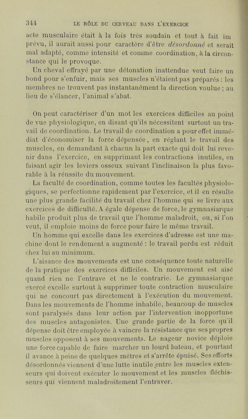 acte musculaire était à la fois très soudain et tout à fait irn prévu, il aurait aussi pour caractère d’ôtre désordonné et serait mal adapté, comme intensité et comme coordination, à la circon- stance qui le provoque. Un cheval effrayé par une détonation inattendue veut faire un bond pour s’enfuir, mais ses muscles n’étaient pas préparés ; les membres ne trouvent pas instantanément la direction voulue ; au lieu de s’élancer, l’animal s’abat. On peut caractériser d’un mot les exercices difficiles au point de vue physiologique, en disant qu’ils nécessitent surtout un tra- vail de coordination. Le travail de coordination a pour effet immé- diat d'économiser la force dépensée, en réglant le travail des muscles, en demandant à chacun la part exacte qui doit lui reve- nir dans l’exercice, en supprimant les contractions inutiles, en faisant agir les leviers osseux suivant l’inclinaison la plus favo- rable à la réussite du mouvement. La faculté de coordination, comme toutes les facultés physiolo- giques, se perfectionne rapidement par l’exercice, et il en résulte une plus grande facilité du travail chez l’homme qui se livre aux exercices de difficulté. A égale dépense de force, le gymnasiarque habile produit plus de travail que l’homme maladroit, ou, si l’on veut, il emploie moins de force pour faire le même travail. Un homme qui excelle dans les exercices d’adresse est une ma- chine dont le rendement a augmenté : le travail perdu est réduit chez lui au minimum. L’aisance des mouvements est une conséquence toute naturelle de la pratique des exercices difficiles. Un mouvement est aisé quand rien ne l’entrave et ne le contrarie. Le gymnasiarque exercé excelle surtout à supprimer toute contraction musculaire qui ne concourt pas directement à l’exécution du mouvement. Dans les mouvements de l’homme inhabile, beaucoup de muscles sont paralysés dans leur action par l’intervention inopportune des muscles antagonistes. Une grande partie de la force qu'il dépense doit être employée h vaincre la résistance que ses propres muscles opposent h ses mouvements. Le nageur novice déploie une force capable de faire marcher un lourd bateau, et pourtant il avance à peine de quelques mètres et s’arrête épuisé. Ses efforts désordonnés viennent d’une lutte inutile entre les muscles exten- seurs qui doivent exécuter le mouvement et les muscles llécbis- seiirs qui viennent maladroitement l’entraver.