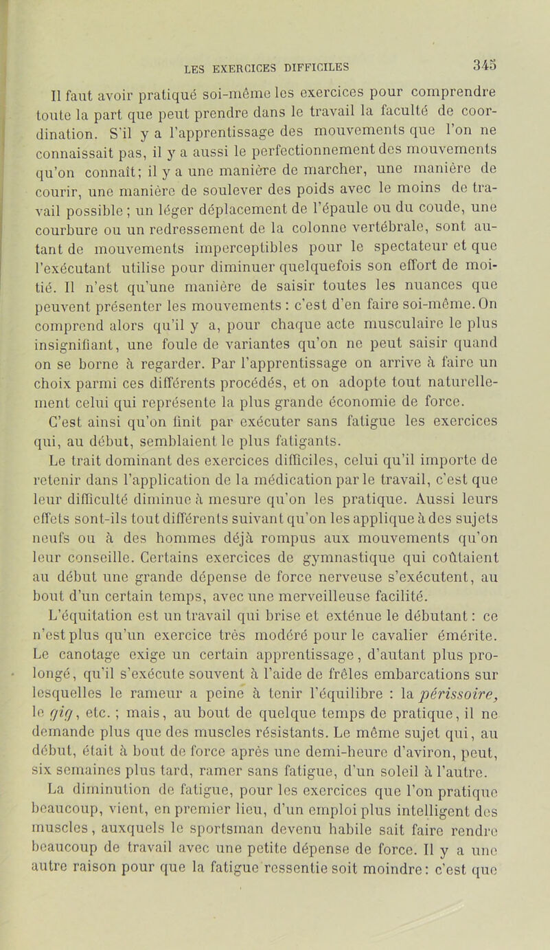 LES EXERCICES DIFFICILES 34o Il faut avoir pratiqué soi-iuôine les exercices pour comprendre toute la part que peut prendre dans le travail la faculté de coor- dination. S'il y a l’apprentissage des mouvements que l’on ne connaissait pas, il y a aussi le perfectionnement des mouvements qu’on connaît; il y a une manière de marcher, une manière de courir, une manière de soulever des poids avec le moins de tra- vail possible ; un léger déplacement de l’épaule ou du coude, une courbure ou un redressement de la colonne vertébrale, sont au- tant de mouvements imperceptibles pour le spectateur et que l’exécutant utilise pour diminuer quelquefois son effort de moi- tié. Il n’est qu’une manière de saisir toutes les nuances que pem^ent présenter les mouvements ; c’est d’en faire soi-môrne.On comprend alors qu’il y a, pour chaque acte musculaire le plus insignifiant, une foule de variantes qu’on ne peut saisir quand on se borne à regarder. Par l’apprentissage on arrive à faire un choix parmi ces différents procédés, et on adopte tout naturelle- ment celui qui représente la plus grande économie de force. C’est ainsi qu’on Unit par exécuter sans fatigue les exercices qui, au début, semblaient le plus fatigants. Le trait dominant des exercices difhciles, celui qu’il importe de retenir dans l’application de la médication parle travail, c’est que leur difficulté diminue è. mesure qu’on les pratique. Aussi leurs effets sont-ils tout différents suivant qu’on les applique à des sujets neufs ou à des hommes déjà rompus aux mouvements qu’on leur conseille. Certains exercices de gymnastique qui coûtaient au début une grande dépense de force nerveuse s’exécutent, au bout d’un certain temps, avec une merveilleuse facilité. L’équitation est un travail qui brise et exténue le débutant : ce n’est plus qu’un exercice très modéré pour le cavalier émérite. Le canotage exige un certain apprentissage, d’autant plus pro- longé, qu’il s’exécute souvent à l’aide de frêles embarcations sur lesquelles le rameur a peine à tenir l’équilibre ; la périssoire, le rjuj^ etc. ; mais, au bout de quelque temps de pratique, il ne demande plus que des muscles résistants. Le même sujet qui, au début, était à bout de force après une demi-heure d’aviron, peut, six semaines plus tard, ramer sans fatigue, d’un soleil à l’autre. La diminution de fatigue, pour les exercices que l’on pratique beaucoup, vient, en premier lieu, d’un emploi plus intelligent des muscles, auxquels le sportsman devenu habile sait faire rendre beaucoup de travail avec une petite dépense de force. Il y a une autre raison pour que la fatigue ressentie soit moindre; c'est que