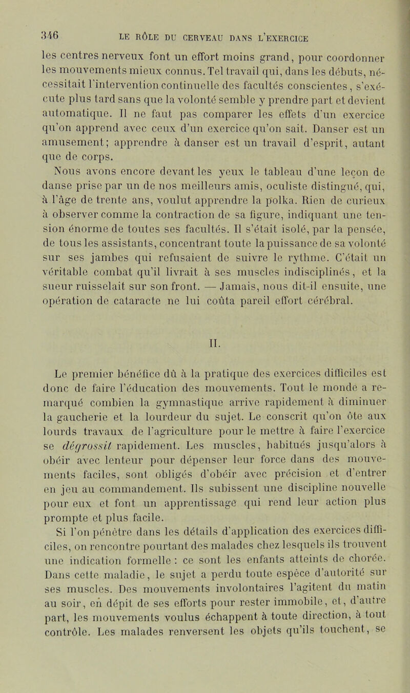 les centres nerveux font un effort moins grand, pour coordonner les mouvements mieux connus. Tel travail qui, dans les débuts, né- cessitait l'intervention continuelle des facultés conscientes, s’exé- cute plus tard sans que la volonté semble y prendre part et devient automatique. Il ne faut pas comparer les effets d'un exercice qu’on apprend avec ceux d’un exercice qu’on sait. Danser est un amusement; apprendre à danser est un travail d’esprit, autant (juc de corps. Nous avons encore devant les yeux le tableau d’une leçon de danse prise par un de nos meilleurs amis, oculiste distingué, qui, il l’âge de trente ans, voulut apprendre la polka. Rien de curieux à observer comme la contraction de sa figure, indiquant une ten- sion énorme de toutes ses facultés. Il s’était isolé, par la pensée, de tous les assistants, concentrant toute la puissance de sa volonté sur ses jambes qui refusaient de suivre le rythme. C’était un véritable combat qu’il livrait à ses muscles indisciplinés, et la sueur ruisselait sur son front. — Jamais, nous dit-il ensuite, une opération de cataracte ne lui coûta pareil effort cérébral. II. Le premier bénélice dû à la pratique des exercices dilficiles est donc de faire l’éducation des mouvements. Tout le monde a re- marqué combien la gymnastique arrive rapidement à diminuer la gaucherie et la lourdeur du sujet. Le conscrit qu’on ôte aux lourds travaux de l’agriculture pour le mettre à faire l’exercice se défirossil rapidement. Les muscles, habitués jusqu’alors â obéir avec lenteur pour dépenser leur force dans des mouve- ments faciles, sont obligés d’obéir avec précision et d’entrer en jeu au commandement. Ils subissent une discipline nouvelle pour eux et font un apprentissage qui rend leur action plus prompte et plus facile. Si l’on pénètre dans les détails d’application des exercices diffi- ciles, on rencontre pourtant des malades chez lesquels ils trouvent une indication formelle : ce sont les enfants atteints de chorée. Dans celte maladie, le sujet a perdu toute espèce d’autorité sur ses muscles. Des mouvements involontaires l’agitent du malin au soir, en dépit de ses efforts pour rester immobile, et, d autre part, les mouvements voulus échappent à toute direction, à tout contrôle. Les malades renversent les objets qu’ils touchent, se