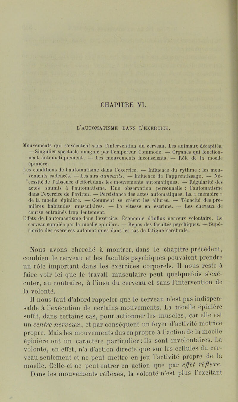 CHAPITRE VI. l’automatisme dans l’e.nercice. Mouvements qui s’exécutent sans l’interventiou du cerveau. Les animaux décapités. — Singulier spectacle imaginé par l’empereur Commode. — Organes qui fonction- nent automatiquement. — Les mouvements inconscients. — Iléle de ta moelle épinière. Les conditions de l’automatisme dans l’exercice. — Influence du rythme : les mou- vements cadencés. —Les airs dansants. — Influence de l’apprentissage. — Né- cessité de l’absence d’elfortdans les mouvements automatiques. — Régularité des actes soumis à l’automatisme. Une observation personnelle : l’automatisme dans l’exercice de l’aviron. — Persistance des actes automatiques. La « mémoire » de la moelle épinière. — Comment se créent les allures. — Ténacité des pre- mières habitudes musculaires. — La vitesse en escrime. — Les chevaux de course entraînés trop lentement. Elfets de l’automastisme dans l’exercice. Économie d’iuflux nerveux volontaire. Le cerveau suppléé par la moelle épinière. — Repos des facultés jisychiques. — Sui)é- riorité des exercices automatiques dans les cas de fatigue cérébrale. Nous avons cherché montrer, dans le chapitre précédent, combien le cerveau et les facultés psychiques pouvaient prendre un rôle important dans les exercices corporels. Il nous reste à faire voir ici que le travail musculaire peut quelquefois s’exé- cuter, au contraire, à l’insu du cerveau et sans l’intervention de la volonté. 11 nous faut d’abord rappeler que le cerveau n’est pas indispen- sable à l’exécution de certains mouvements. La moelle épinière sullit, dans certains cas, pour actionner les muscles, car elle est un centre nerveux., et par conséquent un foyer d’activité motrice propre. Mais les mouvements dus en propre à l’action de la moelle épinière ont un caractère particulier ; ils sont involontaires. La volonté, en elïet, n’a d’action directe que sur les cellules du cer- veau seulement et ne peut mettre en jeu l’activité propre de la moelle. Celle-ci ne peut entrer en action (lue par effet reftexe. Üans les mouvements réflexes, la volonté n’est plus l’excitant