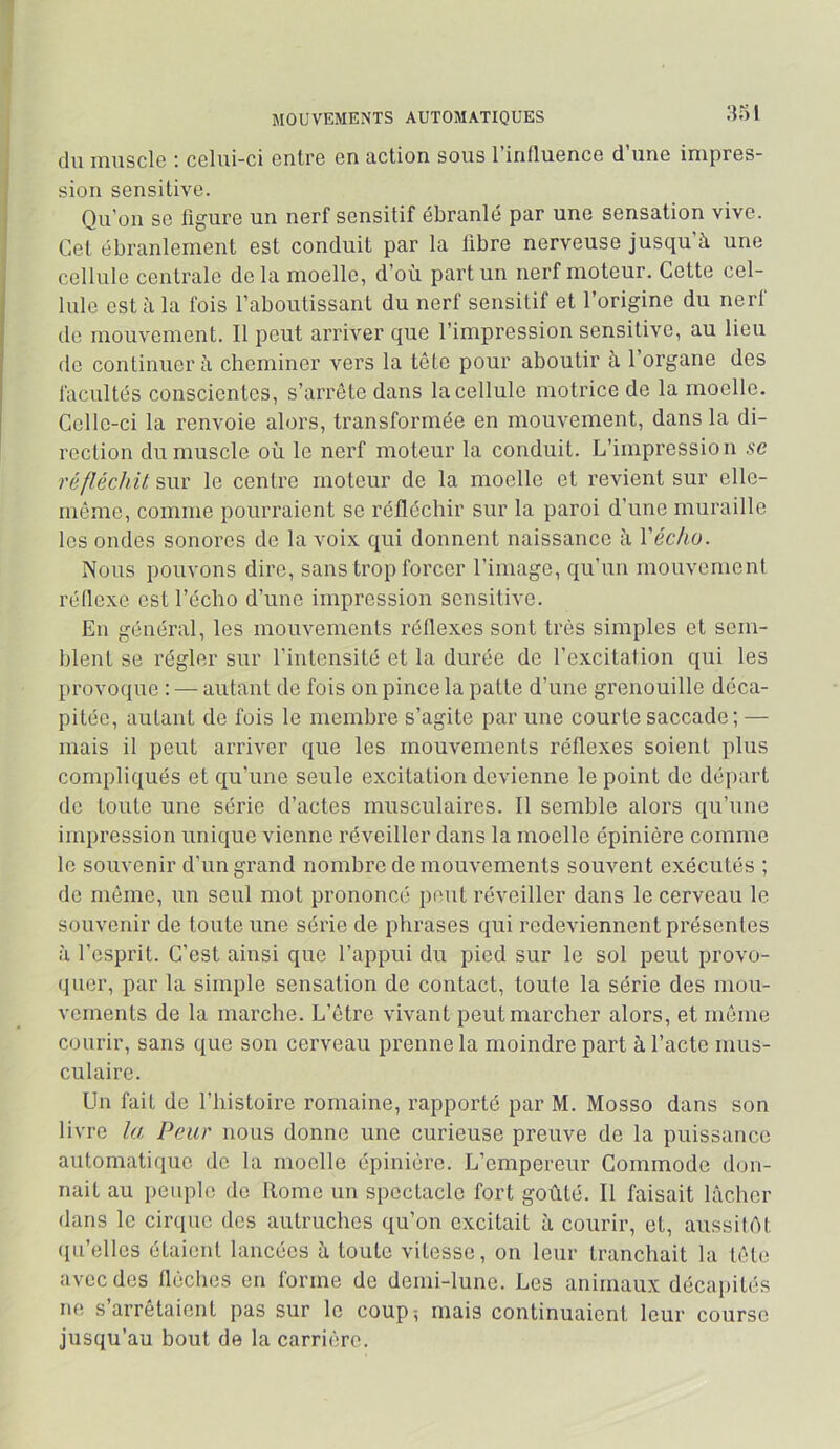 MOUVEMENTS AUTOMATIQUES :îo1 du muscle : celui-ci entre en action sous l’influence d’une impres- sion sensitive. Qu’on se ligure un nerf sensitif ébranlé par une sensation vive. Gel ébranlement est conduit par la libre nerveuse jusqu’à une cellule centrale de la moelle, d’où part un nerf moteur. Cette cel- lule est à la fois l’aboutissant du nerf sensitif et l’origine du nerf de mouvement. Il peut arriver que l’impression sensitive, au lieu de continuer à cheminer vers la tête pour aboutir à l’organe des facultés conscientes, s’arrête dans la cellule motrice de la moelle. Celle-ci la renvoie alors, transformée en mouvement, dans la di- rection du muscle où le nerf moteur la conduit. L’impression se réfléchit sur le centre moteur de la moelle et revient sur elle- même, comme pourraient se réfléchir sur la paroi d’une muraille les ondes sonores de la voix qui donnent naissance à Vécho. Nous pouvons dire, sans trop forcer l’image, qu’un mouvement réflexe est l’écho d’une impression sensitive. Eu général, les mouvements réflexes sont très simples et sem- blent se régler sur l’intensité et la durée de l’excitation qui les provoque : — autant de fois on pince la patte d’une grenouille déca- pitée, autant de fois le membre s’agite par une courte saccade; — mais il peut arriver que les mouvements réflexes soient plus compliqués et qu’une seule excitation devienne le point de départ de toute une série d’actes musculaires. Il semble alors qu’une impression unique vienne réveiller dans la moelle épinière comme le souvenir d'un grand nombre de mouvements souvent exécutés ; de même, un seul mot prononcé peut réveiller dans le cerveau le souvenir de toute une série de phrases qui redeviennent présentes à l’esprit. C’est ainsi que l’appui du pied sur le sol peut provo- quer, par la simple sensation de contact, toute la série des mou- vements de la marche. L’être vivant peut marcher alors, et même courir, sans que son cerveau prenne la moindre part à l’acte mus- culaire. Un fait de l’histoire romaine, rapporté par M. Mosso dans son livre la, Peur nous donne une curieuse preuve de la puissance aulomaticiue de la moelle épinière. L’empereur Commode don- nait au peuple de Rome un spectacle fort goûté. Il faisait lâcher dans le cirque des autruches qu’on excitait à courir, et, aussitôt qu’elles étaient lancées à toute vitesse, on leur tranchait la tête avec des flèches en forme de demi-lune. Les animaux décapités ne s arrêtaient pas sur le coup; mais continuaient leur course jusqu’au bout de la carrière.