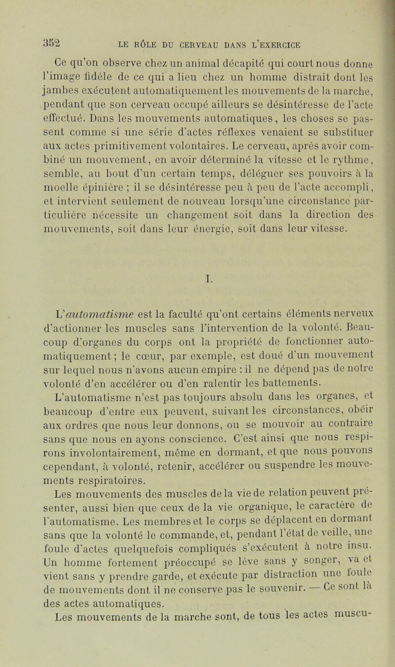 Ce qu’on observe chez un animal décapité qui court nous donne l’image tidèle de ce qui a lieu chez un homme distrait dont les jambes exécutent automatiquement les mouvements de la marche, pendant que son cerveau occupé ailleurs se désintéresse de l’acte effectué. Dans les mouvements automatiques, les choses se pas- sent comme si une série d’actes réflexes venaient se substituer aux actes primitivement volontaires. Le cerveau, après avoir com- biné un mouvement, en avoir déterminé la vitesse et le rythme, semble, au bout d’un certain temps, déléguer ses pouvoirs à la moelle épinière ; il se désintéresse peu à peu de l’acte accompli, et intervient seulement de nouveau lorsqu’une circonstance par- ticulière nécessite un changement soit dans la direction des mouvements, soit dans leur énergie, soit dans leur vitesse. 1. Vautomatisme est la faculté qu’ont certains éléments nerveux d’actionner les muscles sans l’intervention de la volonté. Beau- coup d’organes du corps ont la propriété de fonctionner auto- matiquement ; le cœur, par exemple, est doué d’un mouvement sur lequel nous n’avons aucun empire : il ne dépend pas de notre volonté d’en accélérer ou d’en ralentir les battements. L’automatisme n’est pas toujours absolu dans les organes, et beaucoup d’entre eux peuvent, suivant les circonstances, obéir aux ordres que nous leur donnons, ou se mouvoir au contraire sans que nous en ayons conscience. C’est ainsi que nous respi- rons involontairement, même en dormant, et que nous pouvons cependant, à volonté, retenir, accélérer ou suspendre les mouve- ments respiratoires. Les mouvements des muscles delà vie de relation peuvent pré- senter, aussi bien que ceux de la vie organique, le caractère de l'automatisme. Les membres et le corps se déplacent en dormant sans que la volonté le commande, et, pendant l’état de veille, une foule d’actes quelquefois compliqués s’exécutent à notre insu. Un homme fortement préoccupé se lève sans y songer, va et vient sans y prendre garde, et exécute par distraction une foule de mouvements dont il ne conserve pas le souvenir. Ce sont la des actes automatiques. Les mouvements de la marche sont, de tous les actes muscu-