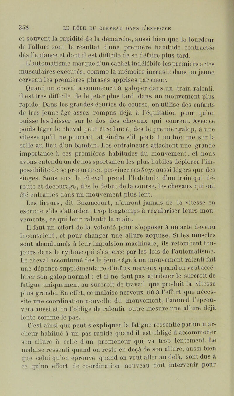 et souvent la rapidité de la démarche, aussi bien que la lourdeur de l’allure sont le résultat d’une première habitude contractée des l’enfance et dont il est difficile de se défaire plus tard. L’automatisme marque d’un cachet indélébile les premiers actes musculaires exécutés, comme la mémoire incruste dans un jeune cerveau les premières phrases apprises par cœur. Quand un cheval a commencé à galoper dans un train ralenti, il est très difficile de le jeter plus tard dans un mouvement plus rapide. Dans les grandes écuries de course, on utilise des enfants de très jeune âge assez rompus déjà à l’équitation pour qu’on puisse les laisser sur le dos des chevaux qui courent. Avec ce poids léger le cheval peut être lancé, dès le premier galop, â une vitesse qu’il ne pourrait atteindre s’il portait nn homme sur la selle au lieu d’un bambin. Les entraîneurs attachent une grande importance à ces premières habitudes du mouvement, et nous avons entendu un de nos sportsmen les plus habiles déplorer l’im- possibilité de se procurer en province ces boys aussi légers que des singes. Sous eux le cheval prend l’habitude d’un train qui dé- route et décourage, dès le début de la course, les chevaux qui ont été entraînés dans un mouvement plus lent. Les tireurs, dit Bazancourt, n’auront jamais de la vitesse en escrime s’ils s’attardent trop longtemps à régulariser leurs mou- vements, ce qui leur ralentit la main. Il faut un effort de la volonté pour s’opposer à un acte devenu inconscient, et pour changer une allure acquise. Si les muscles sont abandonnés à leur impulsion machinale, ils retombent tou- jours dans le rythme qui s’est créé par les lois de l’automatisme. Le cheval accoutumé dès le jeune âge à un mouvement ralenti fait une dépense supplémentaire d’inllux nerveux quand on veut accé- lérer son galop normal ; et il ne faut pas attribuer le surcroît de fatigue uniquement au surcroît de travail que produit la vitesse plus grande. En effet, ce malaise nerveux dû à l’effort que néces- site une coordination nouvelle du mouvement, l’animal l’éprou- vera aussi si on l’oblige de ralentir outre mesure une allure déjà lente comme le pas. C’est ainsi que peut s’expliquer la fatigue ressentie par un mar- cheur habitué à un pas rapide quand il est obligé d’accommoder son allure à celle d’un promeneur qui va trop lentement. Le malaise ressenti quand on reste en deçà de son allure, aussi bien (jue celui (ju’on éprouve quand on veut aller au delà, sont dus à ce (ju’un effort de coordination nouveau doit intervenir pour