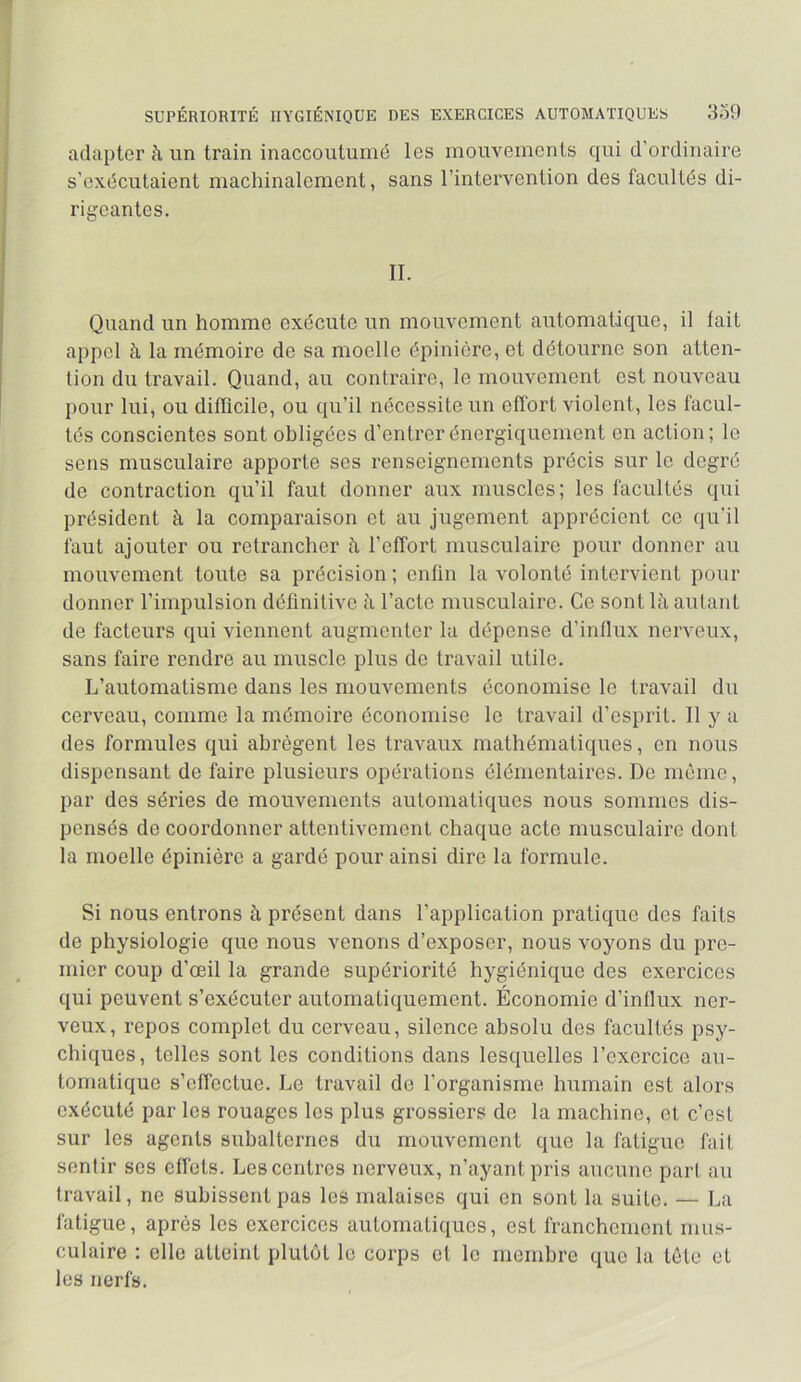 SUPÉRIORITÉ HYGIÉNIQUE DES EXERCICES AUTOMATIQUES adapter à un train inaccoutumé les mouvements qui d’ordinaire s’exécutaient machinalement, sans l’intervention des facultés di- rigeantes. IL Quand un homme exécute un mouvement automatique, il lait appel à la mémoire de sa moelle épinière, et détourne son atten- tion du travail. Quand, au conlraire, le mouvement est nouveau pour lui, ou difllcile, ou qu’il nécessite un effort violent, les facul- tés conscientes sont obligées d’entrer énergiquement en action; le sens musculaire apporte ses renseignements précis sur le degré de contraction qu’il faut donner aux muscles; les facultés qui président à la comparaison et au jugement apprécient ce qu’il faut ajouter ou retrancher à l’effort musculaire pour donner au mouvement toute sa précision ; enfin la volonté intervient pour donner l’impulsion définitive à l’acte musculaire. Ce sont là autant de facteurs qui viennent augmenter la dépense d’influx nerveux, sans faire rendre au muscle plus de travail utile. L’automatisme dans les mouvements économise le travail du cerveau, comme la mémoire économise le travail d’esprit. Il y a des formules qui abrègent les travaux mathématiques, en nous dispensant de faire plusieurs opérations élémentaires. De même, par des séries de mouvements automatiques nous sommes dis- pensés de coordonner attentivement chaque acte musculaire dont la moelle épinière a gardé pour ainsi dire la formule. Si nous entrons à présent dans l’application pratique des faits de physiologie que nous venons d’exposer, nous voyons du pre- mier coup d’œil la grande supériorité hygiénique des exercices qui peuvent s’exécuter automatiquement. Économie d’influx ner- veux, repos complet du cerveau, silence absolu des facultés psy- chiques, telles sont les conditions dans lesquelles l’exercice au- tomatique s’effectue. Le travail de l’organisme humain est alors exécuté par les rouages les plus grossiers de la machine, cl c’est sur les agents subalternes du mouvement que la fatigue fait sentir ses effets. Les centres nerveux, n’ayant pris aucune pari au travail, ne subissent pas les malaises qui en sont la suite. — La fatigue, après les exercices automatiques, est franchement mus- culaire : elle atteint plutôt le corps ci le membre que la tète et les nerfs.