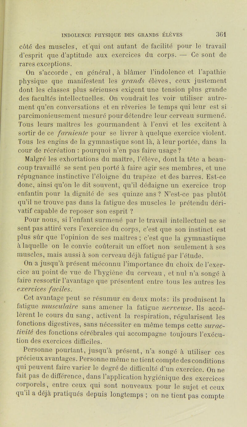 INDOLENCE PHYSIQUE DES GRANDS ÉLÈVES 361 côté des muscles, et'qui ont autant de facilité pour le travail d’esprit que d’aptitude aux exercices du corps. — Ce sont de rares exceptions. On s’accorde , en général, à blâmer l’indolence et l’apathie physique que manifestent les grands élèves, ceux justement dont les classes plus sérieuses exigent une tension plus grande des facultés intellectuelles. On voudrait les voir utiliser autre- ment qu’en conversations et en rêveries le temps qui leur est si parcimonieusement mesuré pour détendre leur cerveau surmené. Tous leurs maîtres les gourmandent à l’envi et les excitent à sortir de ce farniente pour se livrer à quelque exercice violent. Tous les engins de la gymnastique sont là, à leur portée, dans la cour de récréation : pourquoi n’en pas faire usage ? Malgré les exhortations du maître, l’élève, dont la tête a beau- coup travaillé se sent peu porté à faire agir ses membres, et une répugnance instinctive l’éloigne du trapèze et des barres. Est-ce donc, ainsi qu’on le dit souvent, qu’il dédaigne un exercice trop enfantin pour la dignité de ses quinze ans ? N’est-ce pas plutôt qu’il ne trouve pas dans la fatigue des muscles le prétendu déri- vatif capable de reposer son esprit ? Pour nous, si l’enfant surmené par le travail intellectuel ne se sent pas attiré vers l’exercice du corps, c’est que son instinct est plus sûr que l’opinion de ses maîtres ; c’est que la gymnastique à laquelle on le convie coûterait un effort non seulement à ses muscles, mais aussi à son cerveau déjà fatigué par l’étude. On a jusqu’à présent méconnu l’importance du choix de l’exer- cice au point de vue de l’hygiène du cerveau, et nul n’a songé à faire ressortir l’avantage que présentent entre tous les autres les exercices faciles. Cet avantage peut se résumur en deux mots : ils produisent la fatigue musculaire sans amener la fatigue nerveuse. Ils accé- lèrent le cours du sang, activent la respiration, régularisent les fonctions digestives, sans nécessiter en même temps cette surac- tivité des fonctions cérébrales qui accompagne toujours l’exécu- tion des exercices difficiles. Personne pourtant, jusqu’à présent, n’a songé à utiliser ces précieux avantages. Personne môme ne tient compte des conditions qui peuvent faire varier le degré de difficulté d’un exercice. On ne fait pas de différence, dans 1 application hygiénique des exercices corporels, entre ceux qui sont nouveaux pour le sujet et ceux qu’il a déjà pratiqués depuis longtemps ; on ne tient pas compte