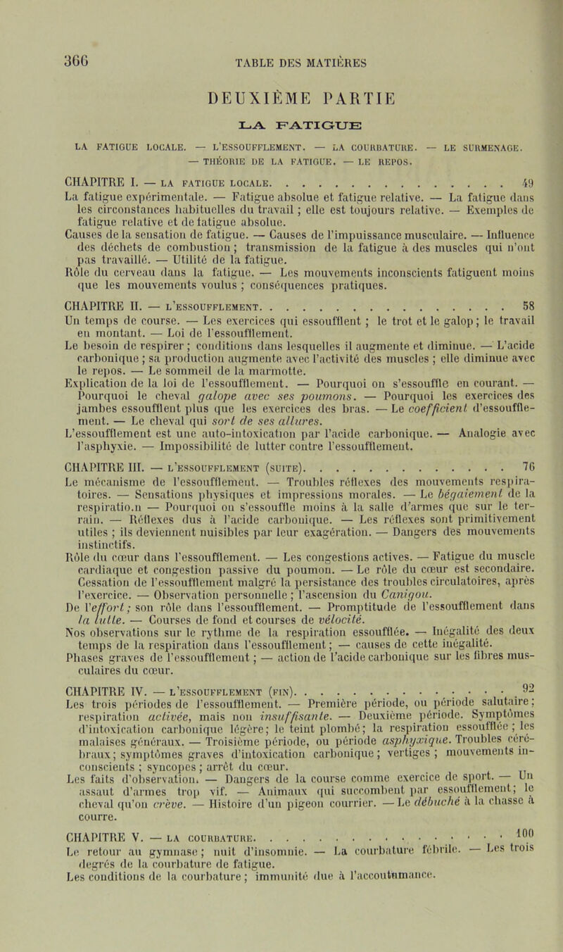 3GÜ DEUXIÈME PARTIE LA FATIGUE LA FATIGUE LOCALE. — L'ESSOUFFLEMENT. — LA COUUBATUUE. — LE SUH.MENAGE. — TIlÉOniE OE LA FATIGUE. — LE KEI’OS. CHAPITRE I. — LA FATIGUE LOCALE 49 L:i fatigue expérimentale. — Fatigue absolue et fatigue relative. — La fatigue dans les circonstances habituelles du travail ; elle est toujours relative. — Exemples de fatigue relative et de latigue absolue. Causes de la sensation de fatigue. — Causes de l’impuissance musculaire. — Iniluence des déchets de combustion ; transmission de la fatigue à des muscles qui n’ont pas travaillé. — Utilité de la fatigue. Rôle du cerveau dans la fatigue. — Les mouvements inconscients fatiguent moins ([ue les mouvements voulus ; conséiiuences jiratiiiues. CHAPITRE H. — l’essoufflement 58 Un temps de course. — Les exercices ipii essoufflent ; le trot et le galop; le travail en montant. — Loi de l'essoufllement. Le besoin de respirer ; conditions dans lesquelles il augmente et diminue. — L’acide carbonique ; sa proiluction augmente avec l’activité des muscles ; elle diminue avec le repos. — Le sommeil de la marmotte. Ex[)lication de la loi de l’essoufflemeut. — Pourquoi on s’essouffle en courant. — Pourquoi le cheval galope avec ses poumons. — Pourquoi les exercices des jambes essoufflent plus que les exercices des bras. — Le coefficient d’essouffle- ment. — Le cheval qui sort de ses allures. L’essoufflemeut est une auto-intoxication par l’acide carbonique. — Analogie avec l’asphyxie. — Impossibilité de lutter contre l’essoufflement. CHAPITRE III. — l’essoufflement (suite) 76 Le mécanisme de l’essoufflement. — Troubles réflexes des mouvements respira- toires. — Sensations physiipies et impressions morales. — Le bégaiement de la resiiiratio.n — Pounpioi ou s’essouffle moins à la salle d’armes que sur le ter- rain. — Réflexes dus à l’acide carbonique. — Les réflexes sont primitivement utiles ; ils deviennent nuisibles par leur exagération. — Dangers des mouvements instinctifs. Rôle <lu cœur dans l'essoufflement. — Les congestions actives. — Fatigue du muscle cardiaque et congestion passive du poumon. — Le rôle du cœur est secondaire. Cessation de l’essoufflement malgré la persistance des troubles circulatoires, ajirès l’exercice. — Observation personnelle ; l’ascension du Canigou. De l’e/fort ; son rôle dans l’essoufflement. — Promptitude de l’essoufflement dans la tulle. — Courses de fond et courses de vélocité. Nos observations sur le rythme de la respiration essoufflée. — Inégalité des deux temps de la respiration dans ressoufflement ; — causes de cette inégalité. Phases graves de l’essoufflement ; — action de l’acide carbonique sur les libres mus- culaires du cœur. CHAPITRE IV. — l’essoufflement (fin) Les trois périodes de l’essoufflement. — Première période, ou période salutaire; respiration activée, mais non insuffisante. — Deuxième période. Symptômes d’intoxication carbonique légère; le teint plombé; la respiration essoufflée ; les malaises généraux. — 'Troisième période, ou période asphyxique. Troubles céré- braux; symptômes graves d’intoxication carbonique; vertiges; mouvements in- conscients : syncoiies ; arrêt du cœur. Les faits d’observation. — Dangers de la course comme exercice de sport. Un assaut d’armes trop vif. — Animaux qui succombent jiar essoutllement; le cheval (pPon crève. — Histoire d’un pigeon courrier. —Le débuché a la chasse a courre. CHAPITRE V. — LA COUIIUATUIIE Le retour au gymnase; nuit d’insomnie. — La courbature fébrile, degrés de la courbature de fatigue. Les conditions de la courbature ; immunité due à raccoutiimance. . . . 100 — Les trois