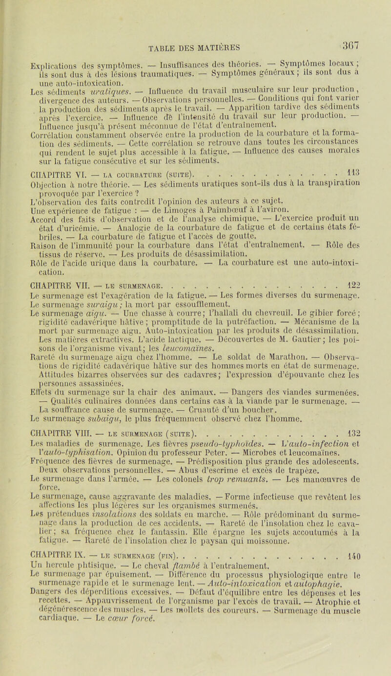 Expliciitioiis (les syinpWmes. — Iiisuflisauces des tli(5ories. ^ ^ SyinpWmes locaux ; ils sont dus à des Icisioiis traumatiques. — Symptômes gémiraux ; Us sont dus a une auto-intoxication. Les scidimcnts m’aliques. — Influence du travail musculaire sur leur production, divergence des auteurs. — Observations personnelles. — Conditions qui tout varier la production des scidimeiits apres le travail. — Apparition tardive des sédiments aju'ès l’exercice. — Influence cTè rintensité du travail sur leur production. Influence jusqu’à présent méconnue de l’état d’entraînement. Corrélation constamment observée entre la production de la courbature et la forma- tion des sédiments. — Cette corrélation se retrouve dans toutes les circonstances (]ui rendent le sujet plus accessible à la fatigue. — Influence des causes morales sur la fatigue consécutive et sur les sédiments. CHAPITRE VI. — LA coUHBATunE (suite) 113 Objection à notre théorie.— Les sédiments urati(pies sont-ils dus a la transpiration provoquée par l’exercice ? L’observation des faits contredit l’opinion des auteurs à ce sujet. Une expérience de fatigue : — de Limoges à Paimbœuf à l’aviron. Accord des faits d’obsei vation et de l’analyse cliimi(iue. — L’exercice i)roduit un état d’uricémie. — Analogie de la courbature de fatigue et de certains états fé- briles. — La courbature de fatigue et l’accès de goutte. Raison de l’immunité pour la courbature dans l’état d’entraînement. — Rôle des tissus de réserve. — Les produits de désassimilation. Rôle de l’acide urique dans la courbature. — La courbature est une auto-intoxi- cation. CHAPITRE VII. — LE SURMENAGE 122 Le surmenage est l’exagération de la fatigue. — Les formes diverses du surmen.agc. Le surmenage suraigu; la mort par essoufflement. Le surmenage aigu. — Une chasse à courre; l’hallali du chevreuil. Le gibier forcé; rigidité cadavérique hâtive ; promptitude de la putréfaction. — Mécanisme de la mort par surmenage aigu. Auto-intoxicatiou par les produits de désassimilation. Los matières extractives. L’acide lactique. — Découvertes de M. Gautier ; les poi- sons de l’organisme vivant; les leucomaïnes. Rareté du surmenage aigu chez l’homme. — Le soldat de Marathon. — Observa- tions do rigidité cadavérique hâtive sur des hommes morts en état de surmenage. Attitudes bizarres observées sur des cadavres; l’expression d’épouvante chez les personnes assassinées. Effets du surmenage sur la chair des animaux. — Dangers des viandes surmenées. — Qualités culinaires données dans certains cas à la viande par le surmenage. — La soulfrance cause de surmenage. — Cruauté d’un boucher. Le surmenage subaigu, le plus fréquemment observé chez l’homme. CHAPITRE VIII. — LE SURMENAGE (SUITE) 1.32 Les maladies de surmenage. Les fièvres pseuclu-lg/jhoïdes. — Vaulo-inf'eclion et Vauto-lyphisalion. Opinion du professeur Peter. — Microbes et leucomaines. Frétpience des lièvres de surmenage. — Prédisposition plus grande des adolescents. Deux observations personnelles. — Abus d’escrime et excès de trapèze. Le surmenage dans l’armée. — Les colonels trop remuants. — Les manœuvres de force. Le surmenage, cause aggravante des maladies. — Forme infectieuse que revijtent les alfections les plus légères sur les organismes surmenés. Les j)rétendues insolations des soldats eu marche. — Rôle prédominant du surme- nage dans la i)roduction de ces accidents. — Rareté de l’insolation chez le cava- lier; sa fréquence chez le fantassin. Elle éi)argne les sujets accoutumés à la fatigue. — Rareté de l’insolation chez le paysan qui moissonne. CH.APITRE LX. — le surmenage (fin) liO Un hercule jilitisique. — Le cheval /lambé à l’entraînement. Le surmenage par épuisement. — Différence du processus physiologit[ue entre le surmenage rapide et le surmenage lent. — Auto-intoxication ei autophagie. Dangers des déiienlilions excessives. — Défaut d’équilibre entre les dépenses et les recettes. — Appauvrissement de l’organisme par l’excès de travail. — Atrophie et dégénérescence des muscles. — Les mollets des coureurs. — Surmenage du muscle cardiaque. — Le ca;ur forcé.