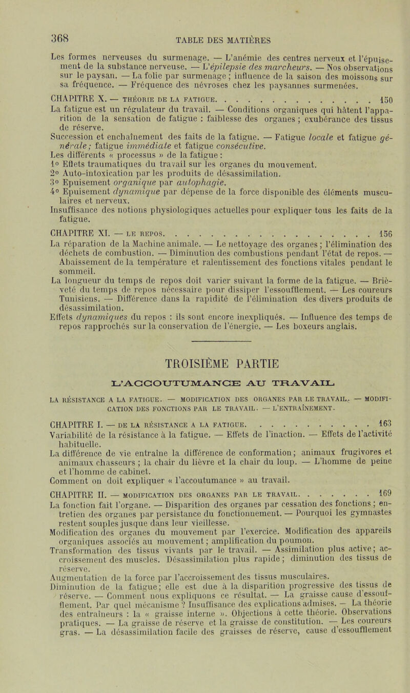 Les formes nerveuses du surmenage. — L’an6mie des centres nerveux et l’épuise- ment de la substance nerveuse. — Vépilepsie des marcheurs. — Nos observations sur le paysan. —La folie par surmenage; influence de la saison des moissons sur sa fréquence. — Fréquence des névroses chez les paysannes surmenées. CHAPITRE X. — THÉORIE DE LA FATIGUE 150 La fatigue est un régulateur du travail. — Conditions organiques qui biUeiit l’appa- rition de la sensation de fatigue ; faiblesse des organes ; exubérance des tissus de réserve. Succession et encbaînemeut des faits de la fatigue. — Fatigue locale et fatigue gé- nérale; fatigue immédiate et fatigue consécutive. Les différents « processus » de la fatigue : 1» Eflets traumatiques du travail sur les organes du mouvement. 2» Auto-intoxication par les produits de désassimilation. .‘lo Epuisement organique par autophagie. 4° Epuisement dynamique par dépense de la force disponible des éléments muscu- laires et nerveux. Insuffisance des notions physiologiques actuelles pour expliquer tous les faits de la fatigue. CHAPITRE XI. — LE REPOS 156 La réparation de la Machine animale. — Le nettoyage des organes ; l’élimination des déchets de combustion. — Diminution des combustions pendant l’état de repos. — Abaissement de la température et ridentissement des fonctions vitales pendant le sommeil. La longueur du temps de repos doit varier suivant ta forme de la fatigue. — Briè- veté du temps de repos nécessaire pour dissiper l’essoufflement. — Les coureurs Tunisiens. — Différence dans la rapidité de l’élimination des divers produits de désassimilation. Effets dynamiques du repos : ils sont encore inexpliqués. — Influence des temps de repos rapprochés sur la conservation de l’énergie. — Les boxeurs anglais. TROISIÈME PARTIE L’ACCOUTUMAIMCE AU TRAVAIL. LA RÉSISTANCE A LA FATIGUE. — MODIFICATION DES ORGANES PAR LE TRAVAIL. — MODIFI- CATION DES FONCTIONS PAR LE TRAVAIL. — L’ENTRAÎNEMENT. CHAPITRE I. — DE LA RÉSISTANCE A LA FATIGUE 163 Variabilité de la résistance à la fatigue. — Effets de l’inaction. — Effets de l’activité babituelte. La différence de vie entraîne la différence de conformation; animaux frugivores et animaux chasseurs ; la chair du lièvre et la chair du loup. — L'homme de peine et l’homme de cabinet. Comment on doit expliquer « l’accoutumance » au travail. CHAPITRE H. — MODIFICATION DES ORGANES PAR LE TRAVAIL 169 La fonction fait l’organe. — Disparition des organes par cessation des fonctions ; en- tretien des organes par persistance du fouctionuemeut. — Pourquoi les gymnastes restent souples jusque dans leur vieillesse. Modification des organes du mouvement par l’exercice. Modification des appareils organiques associés au mouvement ; amplification du poumon. Transformation des tissus vivants par le travail. — Assinhlation plus active; ac- croissement des muscles. Désassimilation plus rapide ; diminution des tissus de réserve. Augmentation de la force par l’accroissement des tissus musculaires. Diminution de la fatigue; elle est due à la disparition progressive des lipus de réserve. — Comment nous expliquons ce résultat. — La graisse cause d essoui- fleinent. Par quel mécanisme? Insuffisance des exjdicatiousadmises. — La théorie des entraîneurs : la « graisse interne ». Objections à cette théorie. Observations pratiques. — La graisse de réserve et la graisse de constitution. —Les coureurs gras. — La désassimilation facile des graisses de réserve, cause d essoufflement