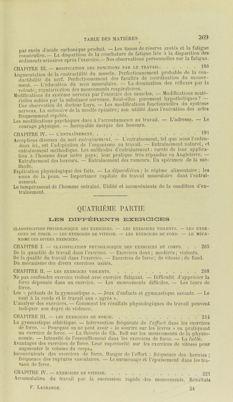 nar excès d’acide carbonique produit. — Les tissus de réserve azotés et la fatigue consécutive.— La disparition de la courbature de fatigue liée à la disparition des sédiments urinaires après l’exercice.—Nos observations personnelles sur la fatigue. CH.APITRE 111. — MODIFICATION DES FONCTIONS PAR LE TRAVAII 180 Alimentation de la contractilité du muscle. Perfectionnement probable de la con- ffuctibilité du nerf. Perfectionnement des facultés de coordination du mouve- ment. L’éducation du sens musculaire. — La domination des réflexes par la volonté; régularisation des mouvements respiratoires. .’ilodifications du système nerveux par l’exercice des muscles. — Modilications maté- rielles subies piir la substance nerveuse. Sont-elles purement hypothétiques? — Une observation du docteur Luys. — Les modilications fonctionnelles du système nerveux. La mémoire de ta moelle épinière; son utilité dans 1 exécution des actes fréquemment répétés. Les modilications psychiques dues h l’accoutumance au travail. — L adresse. — Le courage physique. — Incroyable énergie des boxeurs. CHAPITRE IV. — l’entraînement 191 Acceptions diverses du mot entrainement. — L’entraînement, tel que nous l’enten- dons ici, est l’adaptation de l’organisme au travail. —Entraînement naturel, et entraînement méthodique. Les méthodes d’entraînement : rareté de leur applica- tion à l’homme dans notre pays; leur pratique très répandue en Angleterre.— Entrafnemeut des boxeurs. — Entraînement des rameurs. Un spécimen de la mé- thode. Explication physiologique des faits. — La déperdition ; le régime alimentaire ; les soins de la peau. — Importance capitale du travail musculaire dans l’entraî- nement. Le tempérament de l’homme entraîné. Utilité et inconvénients de la condition d’en- traînement. QUATRIÈME PARTIE LES DIEFÉREnSTTS EXERCICES CLASSIFICATION PHYSIOLOGIQUE DES EXERCICES. — LES EXERCICES VIOLE.NTS. — LES EXER- CICES DE FORCE. — LES EXERCICES DE VITESSE. — LES EXERCICES DE FOND. — LE MÉCA- NISME DES DIVERS EXERCICES. CHAPITRE T. — CLASSIFICATION PHYSIOLOGIQUE DES EXERCICES DU CORPS. . . 205 De la quantité de travail dans l’exercice. —Exercices doux; modérés; violents. De la qualité du travail dans l’exercice. — Exercices de force; de vitesse ; de fond. Du mécanisme des divers exercices usités. CHAPITRE IL — LES exercices violents 208 Ne pas confondre exercice violent avec exercice fatigant. — Difficulté d’apprécier la force dépensée dans un exercice. — Les mouvements difficiles. — Les tours de force. Les « pédants de la gymnastique ». —Jeux d’enfants et gymnastique savante. — Le saut à la corde et le travail aux « agrès ». L’analyse des exercices. — Comment les résultats physiologiques du travail peuvent indiquer son degré do violence. CHAPITRE HL — les exercices de force 214 La gymnastiipie athlétique. — Intervention fréquente de {'effort dans les exercices de force. — Pourquoi on no peut avoir « le sourire sur les lèvres » en pratiquant un exercice de force. — La théorie de Ch. Rcll sur les mouvements de la jihysio- nomic. — Intensité de rcssoufllemont dans les exercices de force. — La lutte. Avantages des exercices.de force. Leur siqiériorité sur les exercices de vitesse pour augmenter le volume du cor|is* Inconvénients des exercices de force. Danger de l’ell’ort ; fré(|ucnce dos hernies ; fréquence îles ruptures vasculaires. — Le surmenage et l’épuisement dans les tra- vaux de force. CHAPITRE IV. — EXERCICES de vitesse 221 Accumulation du travail jiar la succession raiddo des mouvements. Résultats F. Lagrange. 24