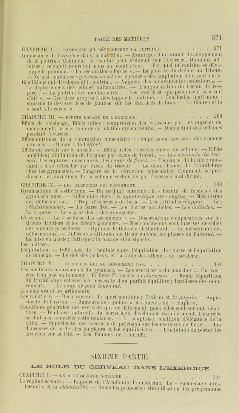 CHAPITRE H. — EXEiicicES qui déveuoppent la poitrine :I7l Importaiire de l’oxygène dans la imtrition. — Avantages d’un grand développement de la poitrine. Coninient ce résultat peut s’obtenir par l’exercice. Opinions ad- mises à ce sujet; pourquoi nous les comliattons. — Par quel mécanisme se déve- loppe le poumon. — La respiration « forcée ».— La poussée (lu dedans au (lijhors. — Ne pas confondre u f/rossissemenl des épaules » et « ampliation de laimitrine ». Conditions qui développent la poitrine. —Ampleur des mouvements respiratoires.— Le déplissement des cellules pulmonaires. — L’augmentation du besoin de res- pirer. — La poitrine des montagnards. —Les exercices ([iii produisent la « soif d’air ». — Exercices propres à dévelopjier la poitrine. — Conclusion inattendue : supériorité des exercices de jambes sur les exercices de bras. — La Course et le « saut à la corde ». CHAPITRE III. — EFFETS LOCAUX DE l’exercice -80 Elfets de voisinage. Elfets utiles : compression des vaisseaux par les muscles en mouvement; accélération de circulation cpii en résulte. — Disparition des œdèmes pendant l’exercice. Elfets nuisibles de la contraction musculaire : compression excessive des organes internes. — Dangers de Veffovl. Elfets du travail sur le muscle. — Effets utiles : accroissement de volume. — Elfets nuisibles; diminution de l’organe par excès de travail. — accidenls du tra- vail. Les ruptures musculaires ; les coups de fouet. — Tendance de la libre mus- culaire à se rétracter par excès de travail. — La demi-tlexion de l’avaiit-bras cliez les gymnastes. — Dangers de la rétraction musculaire. Comment se pro- duisent les déviations de la colonne vertébrale par l’exercice mal dirigé. CHAPITRE IV. — LES EXERCICES QUI DÉFORMENT 288 Gymnastique et esthétique. — Un préjugé enraciné ; la « beauté de formes » des gynmasiarques. — Ditformités dwesiiVAÇjymnastique avec eiif/ins. — .Mécanisme des déformations. — Trop d’exercices de bras ! — Les attitudes d’appui. — Les rélahlissements. — La barre lixe. — Les barres parallèles. — Les culbutes. — Le trapèze. — Le « gros dos » des gymnastes. L’escrime. — La « scoliose des escrimeurs ». — Observations comparatives sur les tireurs droitiers et les tireurs gaucbers. — Nos conclusions sont inverses de celles des auteurs précédents. — Opinion de Bouvier et Boullaiid. — Le mécanisme des déformations. — Dilférentes attitudes du tireur suivant lus phases de l'assaut. — La mise en garde ; l’attaipie ; la parade et la riposte. Les haltères. L'éqnitation. — Dilférence de résultats entre l’équitation de course et l’équitation de manège. — Le dos des jockeys, et la taille des ofliciers de cavalerie. CHAPITRE V. — EXERCICES qui ne déforment pas 301 Les meilleurs mouvements du gymnase. — Les exercices « du plancher ». Un exer- cice tro]) peu en bonneur : la Boxe Française ou chausson. — Egale répartition du travail dans cet exercice; nécessité d’un parfait équilibre; hardiesse des mou- vements. — Le coup de pied tournant. Les nageurs et les grimpeurs. Les canotiers. — Deux variétés de sport nautique ; l’aviron et la parjaie. — Supé- riorité de l aviron. — Rameurs de « pointe » et rameurs de « couple ». Conditions générales des exercices qui ne déforment pas ; elles sont surtout néga- tives.— Tendance naturelle du corps à se développer régulièrement. L’exercice ne (leit pas contrarier cette tendance. — La souplesse, condition d’élégance de la taille. — Supériorité des exercices de jirécision sur les exercices de force. — Les danseuses de corde; les jongleurs et les é(|iiilibristes. — L’habitude de porter les lardeaiix sur la tête. — Les femmes de Ténérilfe. SIXIÈME PARTIE LE ROLE DU CERVEAU DANS L’EXERCICE CHAPITRE I. — LE « SURMENAGE SCOLAIRE » ;{[ | Le régime scolaire. — Riqiporl de l’Académie de niédocino. Le « surmenage intel- lectuel » et la sédentarité. — Rémedes proposes : simplilication des programmes