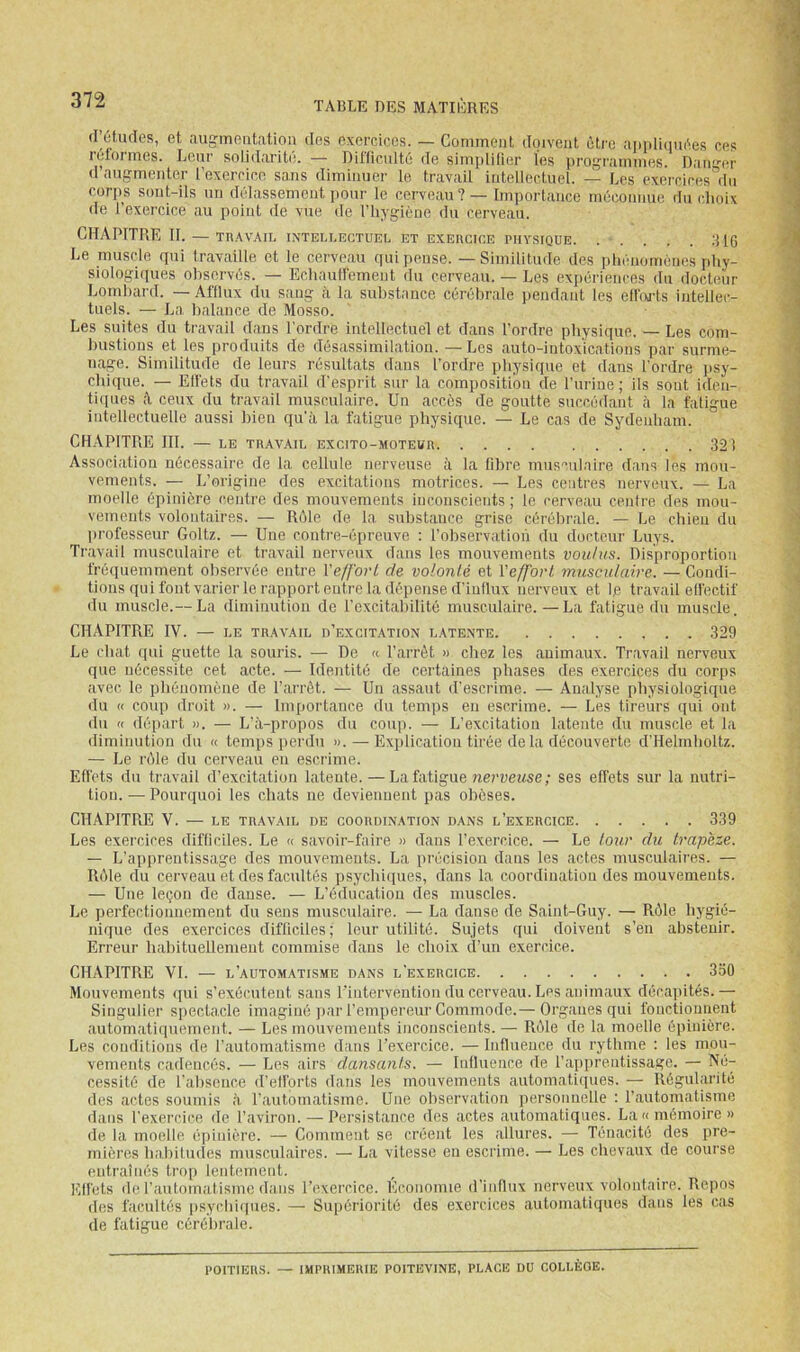 d’études, et augmeiitatiou des exercices. — Comment doivent être aiipliquées ces roforiTies. Leur solidi'iritr, — Diiiiculte (Te siinplüier les ju’oj^niiniiies. Diin’er d’augmenter l’exercice sans diminuer le travail intellectuel. — Les exei'cices'’du corps sont-ils un délassement pour le cerveau? — Importance méconnue du choix de l’exercice au point de vue de l’hygiène du cerveau. CHAPITRE II. — TRAVAIL INTELLECTUEL ET EXEHCICE PHYSIQUE .'UG Le muscle qui travaille et le cerveau qui pense. — Similitude des phénomènes phy- siologiques observés. — Echaull'ement du cerveau. — Les expériences du docteur Lombard. — Aftlux du sang à la substance cérébrale pendant les eü'oj-ts intellec- tuels. — La balance de Mosso. Les suites du travail dans l'ordre intellectuel et dans l’ordre physique. — Les com- bustions et les produits de désassimilation. — Les auto-intox'icalions par surme- nage. Similitude de leurs résultats dans l’ordre physique et dans l’ordre psy- chique. — Ell'ets du travail d'esprit sur la composition de l’urine ; ils sont iden- tiipies ceux du travail musculaire. Un accès de goutte succédant à la fatigue intellectuelle aussi bien qu'à la fatigue physique. — Le cas de Sydenham. CHAPITRE III. — LE TRAVAIL EXCITO-MOTEUR 321 Associatiou nécessaire de la cellule nerveuse à la libre musculaire dans les mou- vements. — L’origine des excitations motrices. — Les centres nerveux. — La moelle épinière centre des mouvements inconscients ; le cerveau centre des mou- vements volontaires. — Rôle de la substance grise cérébrale. — Le chien du lirofesseur Goltz. — Une contre-épreuve : l’observatioii du docteur Luys. Travail musculaire et travail nerveux dans les mouvements voulus. Disproportion fréquemment observée entre Veff'ovL de volonté et {'effort musculaire. — Condi- tions qui font varier le rapport entre la dépense d’iullux nerveux et le travail effectif du muscle.— La diminution de l'excitabilité musculaire. —La fatigue du muscle. CHAPITRE IV. — LE TRAVAIL d’excitation latente 329 Le chat qui guette la souris. — De « l’arrêt » chez les auimaux. Travail nerveux que nécessite cet acte. — Identité de certaines phases des exercices du corps avec le phénomène de l’arrêt. — Uii assaut d’escrime. — Analyse physiologique du « coup droit ». — Importance du temps en escrime. — Les tireurs qui ont du « départ ». — L'à-propos du coup. — L’excitation latente du muscle et la diminution du « temps perdu ». — Explication tirée de la découverte d’Helmholtz. — Le rôle du cerveau eu escrime. Effets du travail d’excitation latente.—La fatigue ziei'ueMse ; ses effets sur la nutri- tion. — Pourquoi les chats ne deviennent pas obèses. CHAPITRE V. — LE travail de coordination dans l’exercice 339 Les exercices difficiles. Le « savoir-faire » dans l’exercice. — Le tour du trapèze. — L’apprentissage des mouvements. La précision dans les actes musculaires. — Rûle du cerveau et des facultés psychiques, dans la coordination des mouvements. — Une leçon de danse. — L’éducation des muscles. Le perfectionnement du sens musculaire. — La danse de Saint-Guy. — Rôle hygié- nique des exercices difliciles; leur utilité. Sujets qui doivent s’en abstenir. Erreur habituellemeut commise dans le choix cPun exercice. CHAPITRE VI. — l’automatisme dans l’exercice 330 Mouvements qui s’exécutent sans l'intervention du cerveau. Les animaux décapités.— Singulier spectacle imaginé jiar l’empereur Commode.— Organes qui fonctionnent automatiquement. — Les mouvements inconscients. — R(Me de la moelle épinière. Les conditions de l’automatisme dans l’exercice. — Influence du rythme : les mou- vements cadencés. — Les airs dansants. — Influence de l’apprentissage. — Né- cessité de l’absence d’ell’orts dans les mouvements automatiipies. — Régularité des actes soumis à l’automatisme. Une observation personnelle : l’automatisme dans l'exercice de l’aviron.—^Persistance des actes automatiques. La «mémoire» de la moelle épinière. — Comment se créent les allures. — Ténacité des pre- mières babiludes musculaires. — La vitesse eu escrime. — Les chevaux de course entraînés trop lentement. Ell’ets do l’automatisme dans l’exercice. Ei'onomie d’influx nerveux volontaire. Repos des facultés iisychiques. — Supériorité des exercices automatiques dans les cas de fatigue cérélirale. POITIERS. — IMPRIMERIE POITEVINE, PLACE DU COLLÈGE.