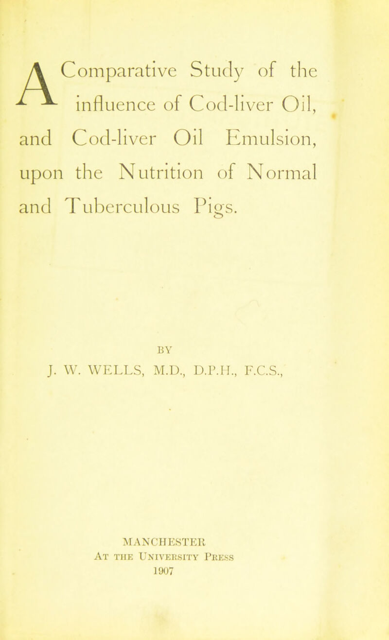 A Comparative Study of the ^ ^ influence of Cod-liver Oil, and Cod-liver Oil Emulsion, upon the Nutrition of Normal and Tuberculous Pigs. BY J. W. WELLS, M.D., D.P.H., F.C.S., MANCHESTER At the University Press 1907