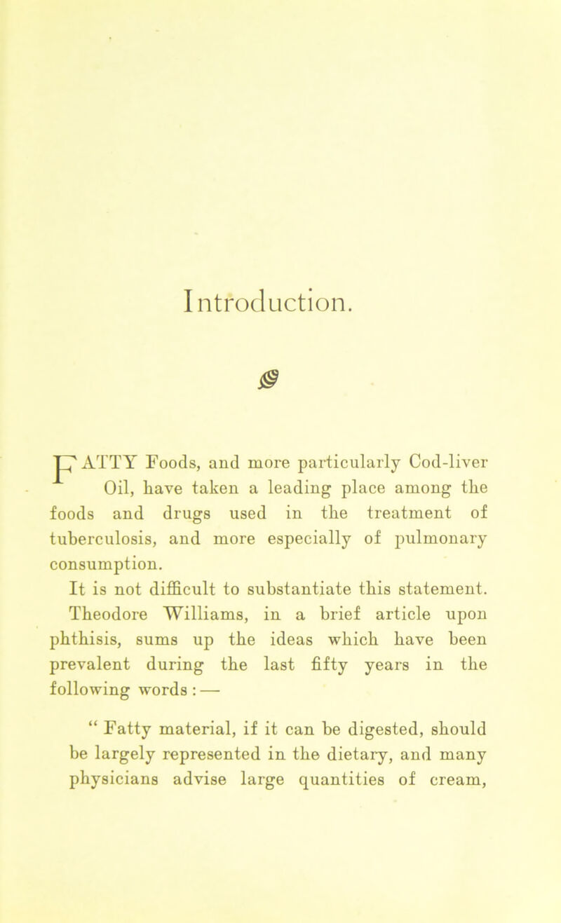 Introduction. 0 p7ATTY Foods, and more particularly Cod-liver Oil, have taken a leading place among the foods and drugs used in the treatment of tuberculosis, and more especially of pulmonary consumption. It is not difficult to substantiate this statement. Theodore Williams, in a brief article upon phthisis, sums up the ideas which have been prevalent during the last fifty years in the following words : — “ Fatty material, if it can be digested, should be largely represented in the dietary, and many physicians advise large quantities of cream,