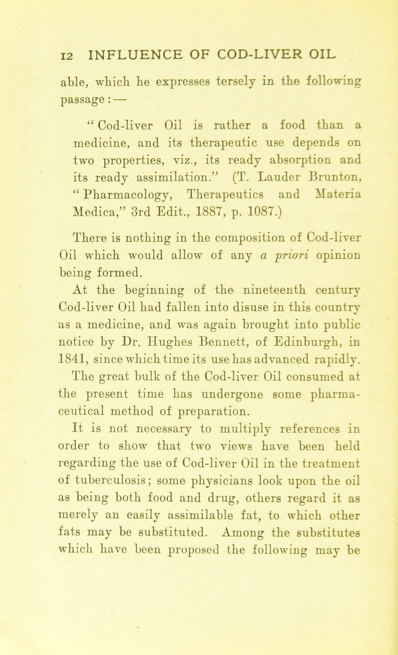 able, wbicli be expresses tersely in the following passage: — “ Cod-liver Oil is rather a food than a medicine, and its therapeutic use depends on two properties, viz., its ready absorption and its ready assimilation.” (T. Lauder Brunton, “ Pharmacology, Therapeutics and Materia Medica,” 3rd Edit., 1887, p. 1087.) There is nothing in the composition of Cod-liver Oil which would allow of any a priori opinion being formed. At the beginning of the nineteenth century Cod-liver Oil had fallen into disuse in this country as a medicine, and was again brought into public notice by Dr. Hughes Bennett, of Edinburgh, in 1841, since which time its use has advanced rapidly. The great bulk of the Cod-liver Oil consumed at the present time has undergone some pharma- ceutical method of preparation. It is not necessary to multiply references in order to show that two views have been held regarding the use of Cod-liver Oil in the treatment of tuberculosis; some physicians look upon the oil as being both food and drug, others regard it as merely an easily assimilable fat, to which other fats may be substituted. Among the substitutes which have been proposed the following may be