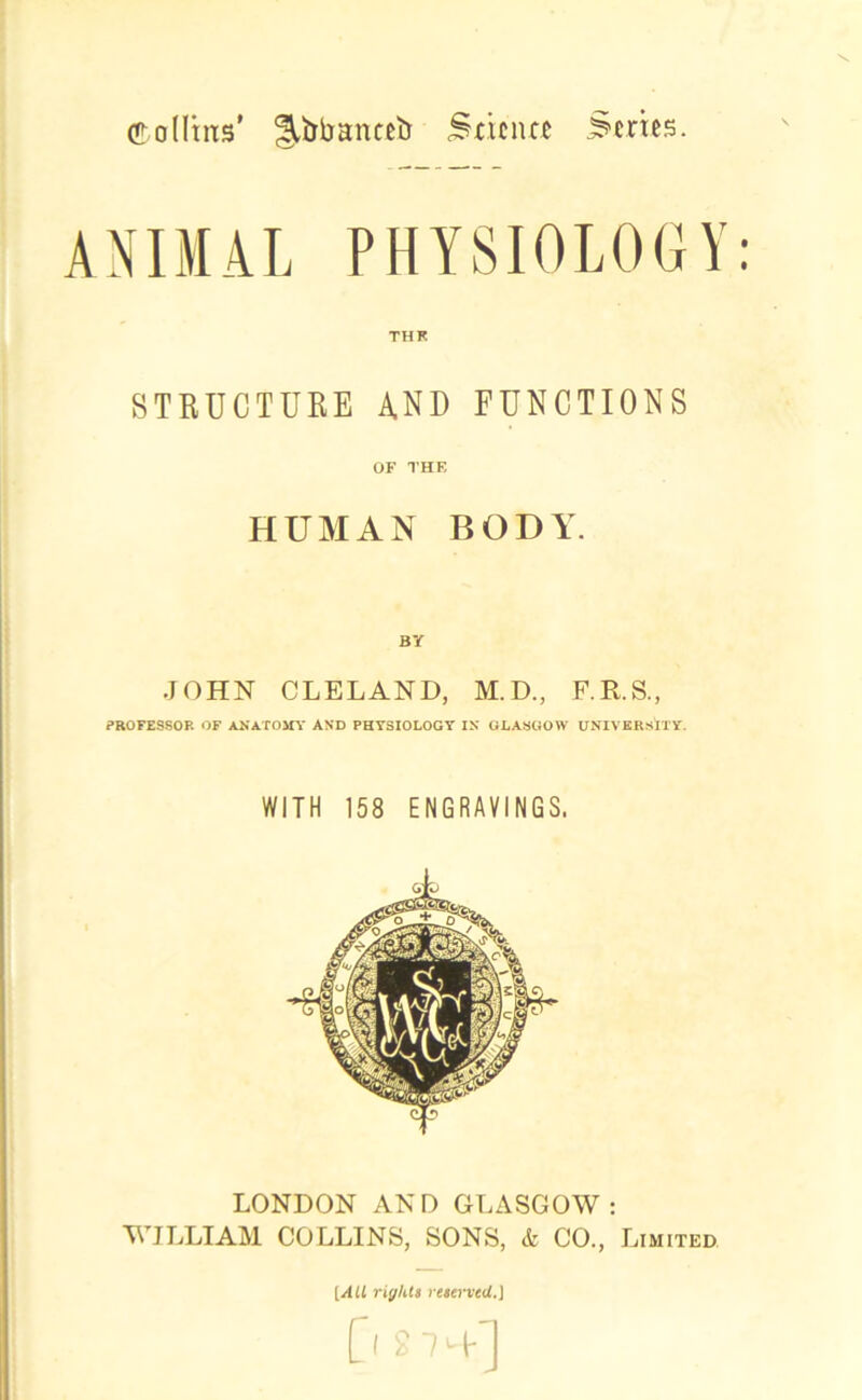 Collins’ ^bbantetr Smnte Series. ANIMAL PHYSIOLOGY: THK STRUCTURE AND FUNCTIONS OF THE HUMAN BODY. BY JOHN CLELAND, M.D., F.R.S., PROFESSOR OF ANATOMY AND PHYSIOLOGY IN GLASGOW UNIVERSITY. WITH 158 ENGRAVINGS. LONDON AND GLASGOW: WILLIAM COLLINS, SONS, & CO., Limited [All riff lit 8 reserved.) 0