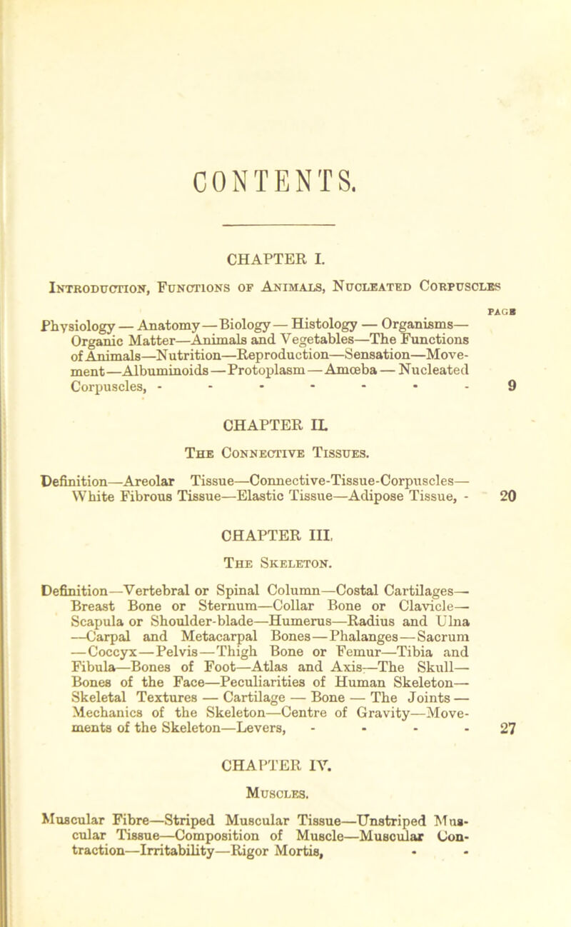 CONTENTS. CHAPTER I. Introduction, Functions of Animals, Nucleated Corpuscles PAGB Physiology — Anatomy—Biology — Histology — Organisms— Organic Matter—Animals and Vegetables—The Functions of Animals—Nutrition—Reproduction—Sensation—Move- ment—Albuminoids—Protoplasm—Amceba — Nucleated Corpuscles, -------9 CHAPTER IL The Connective Tissues. Definition—Areolar Tissue—Connective-Tissue-Corpuscles— White Fibrous Tissue—Elastic Tissue—Adipose Tissue, - 20 CHAPTER III, The Skeleton. Definition—Vertebral or Spinal Column—Costal Cartilages— Breast Bone or Sternum—Collar Bone or Clavicle— Scapula or Shoulder-blade—Humerus—Radius and Ulna —Carpal and Metacarpal Bones—Phalanges—Sacrum —Coccyx—Pelvis—Thigh Bone or Femur—Tibia and Fibula—Bones of Foot—Atlas and Axis—The Skull— Bones of the Face—Peculiarities of Human Skeleton— Skeletal Textures — Cartilage — Bone — The Joints — Mechanics of the Skeleton—Centre of Gravity—Move- ments of the Skeleton—Levers, - - - - 27 CHAPTER IV. Muscles. Muscular Fibre—Striped Muscular Tissue—Unstriped Mus- cular Tissue—Composition of Muscle—Muscular Con- traction—Irritability—Rigor Mortis,