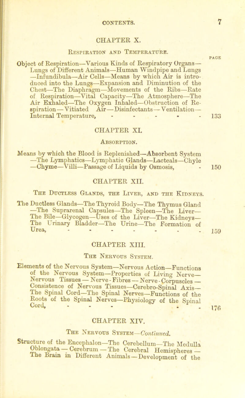 CHAPTER X. Respiration and Temperature. PAGE Object of Respiration—Various Kinds of Respiratory Organs— Lungs of Different Animals—Human Windpipe and Lungs —Infundibula—Air Cells—Means by which Air is intro- duced into the Lungs—Expansion and Diminution of the Chest—The Diaphragm—Movements of the Ribs—Rate of Respiration—Vital Capacity—The Atmosphere—-The Air Exhaled—The Oxygen Inhaled—Obstruction of Re- spiration —V itiated Air—Disinfectants — V entilation— Internal Temperature, - - - • - 133 CHAPTER XL Absorption. Means by which the Blood is Replenished—Absorbent System —The Lymphatics—Lymphatic Glands—Lacteals—Chyle —Chyme—Villi—Passage of Liquids by Osmosis, - 150 CHAPTER XII. The Ductless Glands, the Liver, and the Kidneys. The Ductless Glands—The Thyroid Body—The Thymus Gland —The Suprarenal Capsules—The Spleen—The Liver— The Bile—Glycogen—Uses of the Liver—The Kidneys— The Urinary Bladder—The Urine—The Formation of Urea, ------- 159 CHAPTER XIII. The Nervous System. Elements of the Nervous System—Nervous Action—Functions of the Nervous System—Properties of Living Nerve Nervous Tissues — Nerve - Fibres — Nerve - Corpuscles Consistence of Nervous Tissues—Cerebro-Spinal Axis— The Spinal Cord—The Spinal Nerves—Functions of the Roots of the Spinal Nerves—Physiology of the Spinal Cord, ... - - l7f, CHAPTER XIV. The Nervous System—Continued. Structure of the Encephalon—The Cerebellum—The Medulla Oblongata — Cerebrum — The Cerebral Hemispheres — I he Brain in Different Animals —Development of the