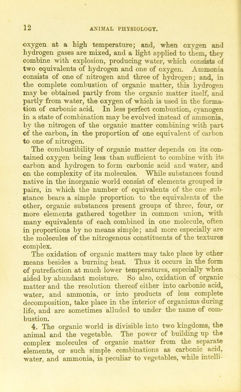 oxygen at a high temperature; and, when oxygen and hydrogen gases are mixed, and a light applied to them, they combine with explosion, producing water, which consists of two equivalents of hydrogen and one of oxygen. Ammonia consists of one of nitrogen and three of hydrogen; and, in the complete combustion of organic matter, this hydrogen may he obtained partly from the organic matter itself, and partly from water, the oxygen of which is used in the forma- tion of carbonic acid. In less perfect combustion, cyanogen in a state of combination may be evolved instead of ammonia, by the nitrogen of the organic matter combining with part of the carbon, in the proportion of one equivalent of carbon to one of nitrogen. The combustibility of organic matter depends on its con- tained oxygen being less than sufficient to combine with its carbon and hydrogen to form carbonic acid and water, and on the complexity of its molecules. While substances found native in the inorganic world consist of elements grouped in pairs, in which the number of equivalents of the one sub- stance bears a simple proportion to the equivalents of the other, organic substances present groups of three, four, or more elements gathered together in common union, with many equivalents of each combined in one molecule, often in proportions by no means simple; and more especially are the molecules of the nitrogenous constituents of the textures complex. The oxidation of organic matters may take place by other means besides a burning heat. Thus it occurs in the form of putrefaction at much lower temperatures, especially when aided by abundant moisture. So also, oxidation of organic matter and the resolution thereof either into carbonic acid, water, and ammonia, or into products of less complete decomposition, take place in the interior of organisms during life, and are sometimes alluded to under the name of com- bustion. 4. The organic world is divisible into two kingdoms, the animal and the vegetable. The power of building up the complex molecules of organic matter from the separate elements, or such simple combinations as carbonic acid, water, and ammonia, is peculiar to vegetables, while intelli-