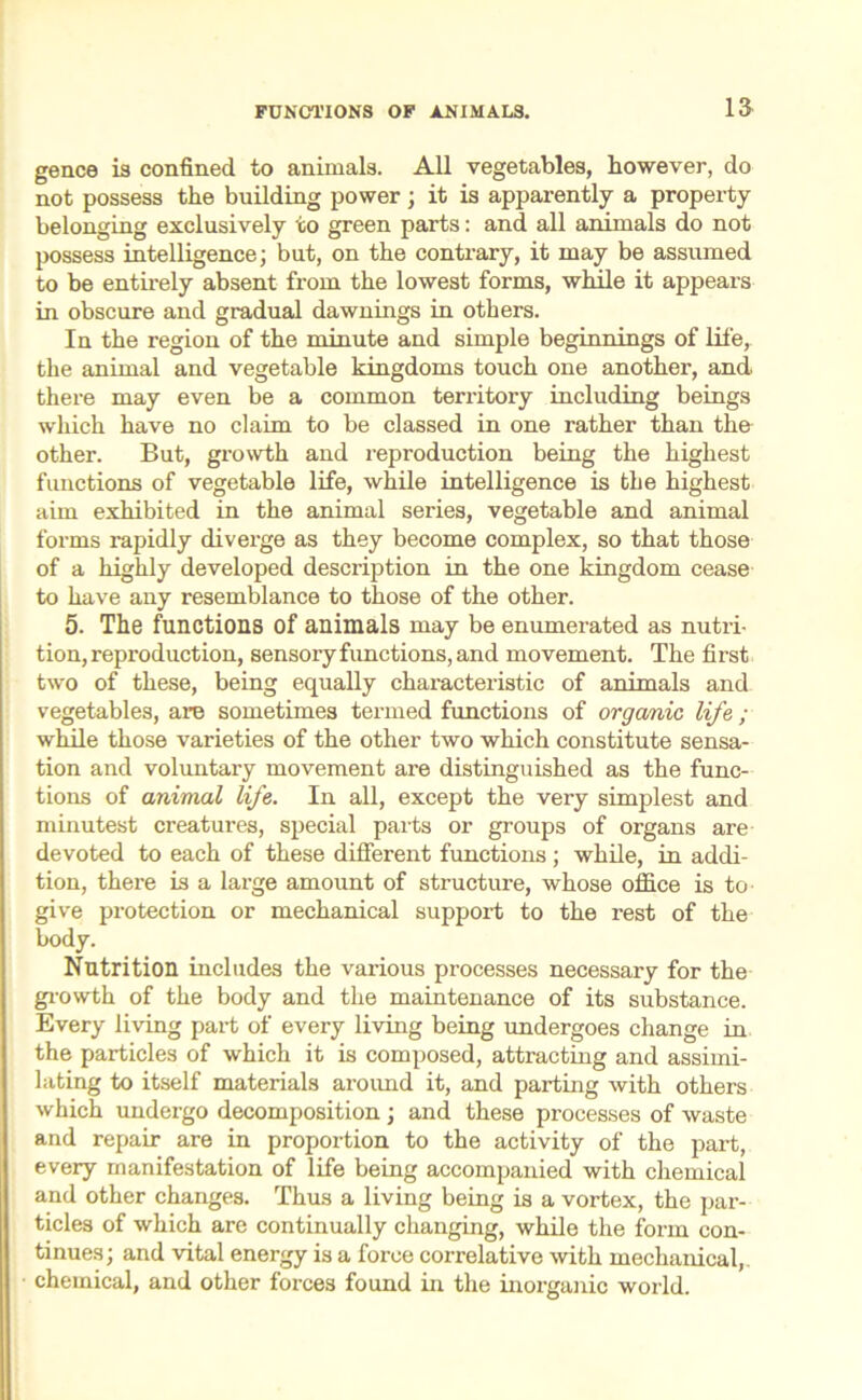 15 gence is confined to animals. All vegetables, however, do not possess the building power; it is apparently a property belonging exclusively to green parts: and all animals do not possess intelligence; but, on the contrary, it may be assumed to be entirely absent from the lowest forms, while it appears in obscure and gradual dawnings in others. In the region of the minute and simple beginnings of life, the animal and vegetable kingdoms touch one another, and. there may even be a common territory including beings which have no claim to be classed in one rather than the other. But, growth and reproduction being the highest functions of vegetable life, while intelligence is the highest aim exhibited in the animal series, vegetable and animal forms rapidly diverge as they become complex, so that those of a highly developed description in the one kingdom cease to have any resemblance to those of the other. 5. The functions of animals may be enumerated as nutri- tion, reproduction, sensory fimctions, and movement. The first two of these, being equally characteristic of animals and vegetables, are sometimes termed functions of organic life ; while those varieties of the other two which constitute sensa- tion and voluntary movement are distinguished as the func- tions of animal life. In all, except the very simplest and minutest creatures, special parts or groups of organs are devoted to each of these different functions ; while, in addi- tion, there is a large amount of structure, whose office is to give protection or mechanical support to the rest of the body. Nutrition includes the various processes necessary for the growth of the body and the maintenance of its substance. Every living part of every living being undergoes change in the particles of which it is composed, attracting and assimi- lating to itself materials around it, and parting with others which undergo decomposition; and these processes of waste and repair are in proportion to the activity of the part, every manifestation of life being accompanied with chemical and other changes. Thus a living being is a vortex, the par- ticles of which are continually changing, while the form con- tinues; and vital energy is a force correlative with mechanical,, chemical, and other forces found in the inorganic world.