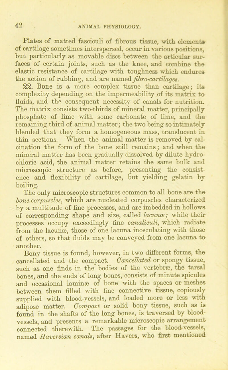 Plates of matted fasciculi of fibrous tissue, with element* of cartilage sometimes interspersed, occur in various positions, but particularly as movable discs between the articular sur- faces of certain joints, such as the knee, and combine the elastic resistance of cartilage with toughness which endures the action of rubbing, and are named fibro-cartiloujes. 22. Bone is a more complex tissue than cartilage; its complexity depending on the impermeability of its matrix to fluids, and the consequent necessity of canals for nutrition. The matrix consists two-thirds of mineral matter, principally phosphate of lime with some carbonate of lime, and the remaining third of animal matter; the two being so intimately blended that they form a homogeneous mass, translucent in thin sections. When the animal matter is removed by cal- cination the form of the bone still remains; and when the mineral matter has been gradually dissolved by dilute hydro- chloric acid, the animal matter retains the same bulk and microscopic structure as before, presenting the consist- ence and flexibility of cartilage, but yielding gelatin by boiling. The only microscopic structures common to all bone are the bone-corpuscles, which are nucleated corpuscles characterized by a multitude of fine processes, and are imbedded in hollows of corresponding shape and size, called lacunae; while their processes occupy exceedingly fine canaliculi, which radiate from the lacunae, those of one lacuna inosculating with those of others, so that fluids may be conveyed from one lacuna to another. Bony tissue is found, however, in two different forms, the cancellated and the compact. Cancellated or spongy tissue, such as one finds in the bodies of the vertebrae, the tarsal bones, and the ends of long bones, consists of minute spicules and occasional laminae of bone with the spaces or meshes between them filled with fine connective tissue, copiously supplied with blood-vessels, and loaded more or less with adipose matter. Compact or solid bony tissue, such as is found in the shafts of the long bones, is traversed by blood- vessels, and presents a remarkable microscopic arrangement connected therewith. The passages for the blood-vessels, named Haversian canals, after Havers, who first mentioned