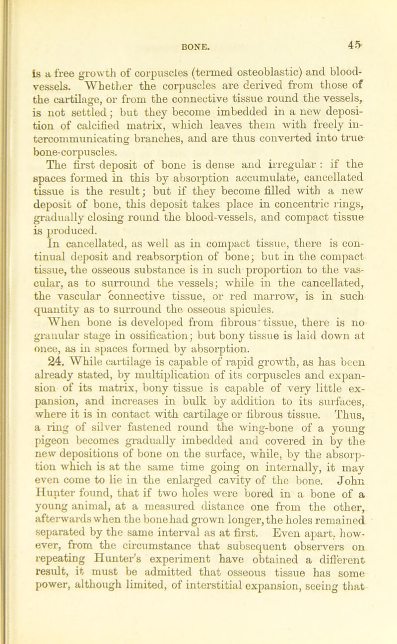 is a free growth of corpuscles (termed osteoblastic) and blood- vessels. Whether the corpuscles are derived from those of the cartilage, or from the connective tissue round the vessels, is not settled; but they become imbedded in a new deposi- tion of calcified matrix, which leaves them with freely in- tercommunicating branches, and are thus converted into true bone-corpuscles. The first deposit of bone is dense and irregular : if the spaces formed in this by absorption accumulate, cancellated tissue is the result; but if they become filled with a new deposit of bone, this deposit takes place in concentric rings, gradually closing round the blood-vessels, and compact tissue is produced. In cancellated, as well as in compact tissue, there is con- tinual deposit and reabsorption of bone; but in the compact tissue, the osseous substance is in such proportion to the vas- cular, as to surround the vessels; while in the cancellated, the vascular connective tissue, or red marrow, is in such quantity as to suiTound the osseous spicules. When bone is developed from fibrous' tissue, there is no granular stage in ossification; but bony tissue is laid down at onee, as in spaces formed by absolution. 24. While cartilage is capable of rapid growth, as has been already stated, by multiplication of its corpuscles and expan- sion of its matrix, bony tissue is capable of very little ex- pansion, and increases in bulk by addition to its surfaces, where it is in contact with cartilage or fibrous tissue. Thus, a ring of silver fastened round the wing-bone of a young pigeon becomes gradually imbedded and covered in by the new depositions of bone on the surface, while, by the absorp- tion which is at the same time going on internally, it may even come to lie in the enlarged cavity of the bone. John Hunter found, that if two holes were bored in a bone of a young animal, at a measured distance one from the other, afterwards when the bone had grown longer, the holes remained separated by the same interval as at first. Even apart, how- ever, from the circumstance that subsequent observers on repeating Hunter’s experiment have obtained a different result, it must be admitted that osseous tissue has some power, although limited, of interstitial expansion, seeing that