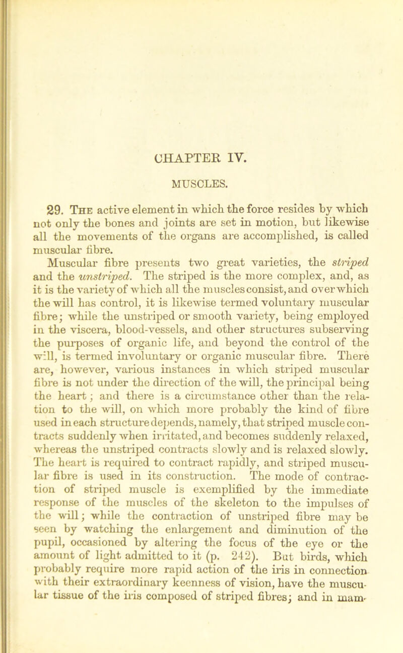 CHAPTER IY. MUSCLES. 29. The active element in which the force resides by which not only the bones and joints are set in motion, but likewise all the movements of the organs are accomplished, is called muscular fibre. Muscular fibre presents two great varieties, the striped and the unstriped. The striped is the more complex, and, as it is the variety of which all the muscles consist, and over which the will has control, it is likewise termed voluntary muscular fibre; while the unstriped or smooth variety, being employed in the viscera, blood-vessels, and other structures subserving the purposes of organic life, and beyond the control of the will, is termed involuntary or organic muscular fibre. There are, however, various instances in which striped muscular fibre is not under the direction of the will, the principal being the heart; and there is a circumstance other than the rela- tion to the will, on which more probably the kind of fibre used in each structure depends, namely, that striped muscle con- tracts suddenly when iriitated, and becomes suddenly relaxed, whereas tbe unstriped contracts slowly and is relaxed slowly. The heart is required to contract rapidly, and striped muscu- lar fibre is used in its construction. The mode of contrac- tion of striped muscle is exemplified by the immediate response of the muscles of the skeleton to the impulses of the will; while the contraction of unstriped fibre may be seen by watching the enlargement and diminution of the pupil, occasioned by altering the focus of tbe eye or the amount of light admitted to it (p. 242). But birds, which probably require more rapid action of the iris in connection with their extraordinary keenness of vision, have the muscu- lar tissue of the iris composed of striped fibres; and in mum-