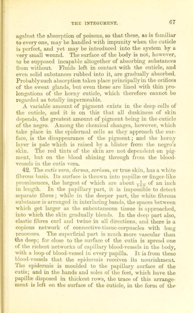 against the absorption of poisons, so that these, as is familiar to every one, may be handled with impunity when the cuticle is perfect, and yet may be introduced into the system by a very small wound. The surface of the body is not, however, to be supposed incapable altogether of absorbing substances from without. Fluids left in contact with the cuticle, and even solid substances rubbed into it, are gradually absorbed. Probably such absorption takes place principally in the orifices of the sweat glands, but even these are lined with thin pro- longations of the horny cuticle, which therefore cannot be regarded as totally impermeable. A variable amount of pigment exists in the deep cells of the cuticle, and it is on this that all duskiness of skin depends, the greatest amount of pigment being in the cuticle of the negro. Among the chemical changes, however, which take place in the epidermal cells as they approach the sur- face, is the disappearance of the pigment; and the horny layer is pale which is raised by a blister from the negro’s skin. The red tints of the skin are not dependent on pig- ment, but on the blood shining through from the blood- vessels in the cutis vera. 42. The cutis vera, derma, corium, or true skin, has a white fibrous basis. Its surface is thrown into papillae or finger-like prominences, the largest of which are about —1^- of an inch in length. In the papillary part, it is impossible to detect separate fibres; while in the deeper part, the white fibrous substance is arranged in interlacing bands, the spaces between which get larger as the subcutaneous tissue is approached, into which the skin gradually blends. In the deep part also, elastic fibres curl and twine in all directions, and there is a copious network of connective-tissue-corpuscles with long processes. The superficial part is much more vascular than the deep; for close to the surface of the cutis is spread one of the richest networks of capillary blood-vessels in the body, with a loop of blood-vessel in every papilla. It is from these blood-vessels that the epidermis receives its nourishment. The epidermis is moulded to the papillary surface of the cutis; and in the hands and soles of the feet, which have the papillae disposed in thickest rows, the trace of this arrange- ment is left on the surface of the cuticle, in the form of the