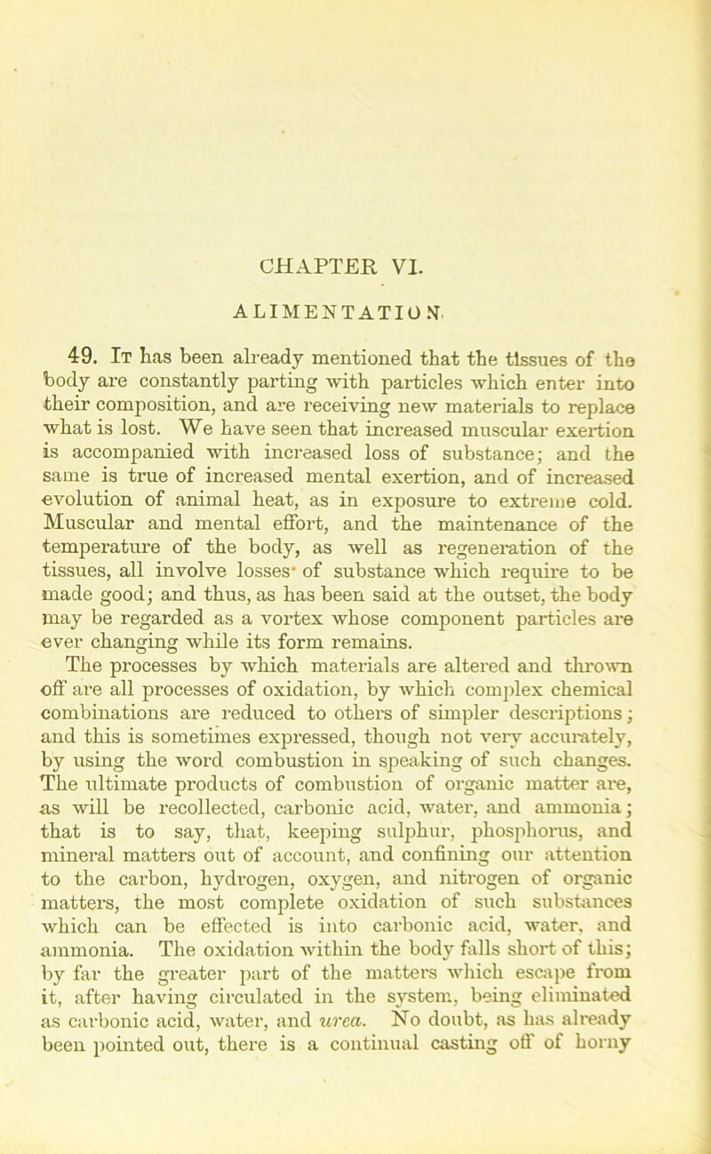 ALIMENTATION 49. It has been already mentioned that the tissues of the body are constantly parting with particles which enter into their composition, and are receiving new materials to replace what is lost. We have seen that increased muscular exertion is accompanied with increased loss of substance; and the same is true of increased mental exertion, and of inci’eased evolution of animal heat, as in exposure to extreme cold. Muscular and mental effort, and the maintenance of the temperature of the body, as well as regeneration of the tissues, all involve losses- of substance which require to be made good; and thus, as has been said at the outset, the body may be regarded as a vortex whose component particles are ever changing while its form remains. The processes by which materials are altered and thrown off are all processes of oxidation, by which complex chemical combinations are reduced to others of simpler descriptions; and this is sometimes expressed, though not very accurately, by using the woi'd combustion in speaking of such changes. The ultimate products of combustion of organic matter are, as will be recollected, carbonic acid, water, and ammonia; that is to say, that, keeping sulphur, phosphorus, and mineral matters out of account, and confining our attention to the carbon, hydrogen, oxygen, and nitrogen of organic matters, the most complete oxidation of such substances which can be effected is into carbonic acid, water, and ammonia. The oxidation within the body falls short of this; by far the greater part of the matters which escape from it, after having circulated in the system, being eliminated as carbonic acid, water, and urea. No doubt, as has already been pointed out, there is a continual casting off of horny