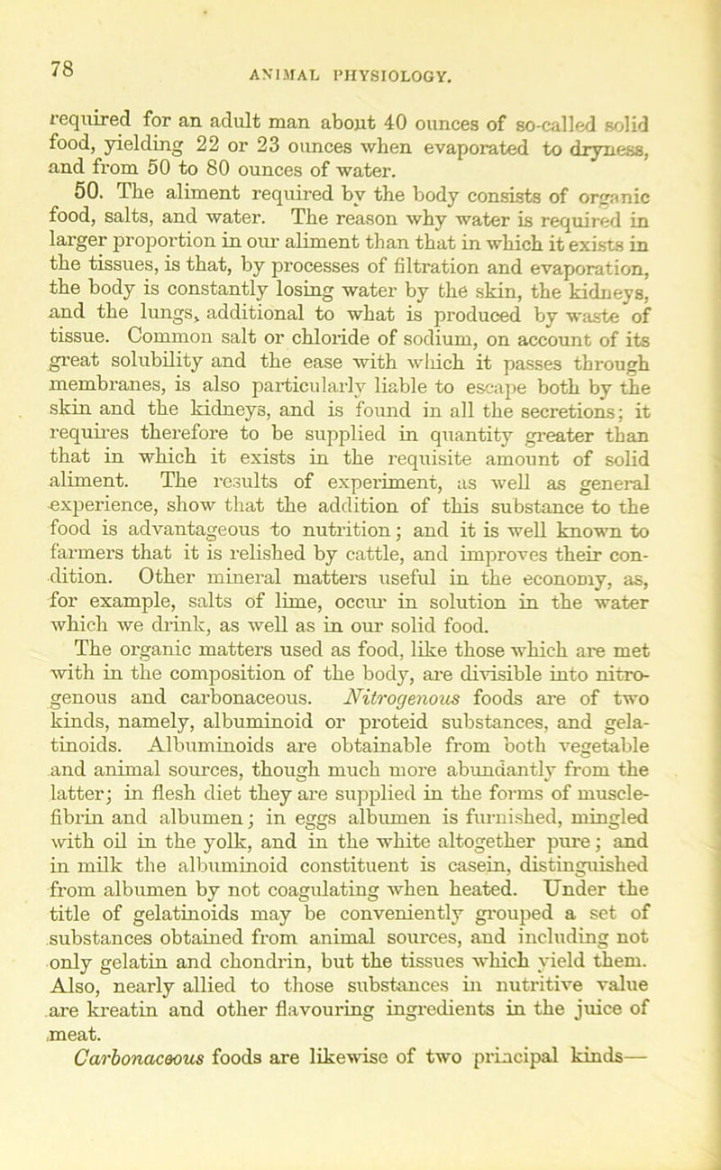 ANIMAL PHYSIOLOGY. required for an adult man about 40 ounces of so-called solid food, yielding 22 or 23 ounces when evaporated to dryness, and from 50 to 80 ounces of water. 50. The aliment required by the body consists of organic food, salts, and water. The reason why water is required in larger proportion in our aliment than that in which it exists in the tissues, is that, by processes of filtration and evaporation, the body is constantly losing water by the skin, the kidneys, and the lungs, additional to what is produced by waste of tissue. Common salt or chloride of sodium, on account of its great solubility and the ease with which it passes through membranes, is also particularly liable to escape both by the skin and the kidneys, and is found in all the secretions; it requires therefore to be supplied in quantity greater than that in which it exists in the requisite amount of solid aliment. The results of experiment, as well as general experience, show that the addition of this substance to the food is advantageous to nutrition; and it is well known to farmers that it is relished by cattle, and improves their con- dition. Other mineral matters useful in the economy, as, for example, salts of lime, occur in solution in the water which we drink, as well as in our solid food. The organic matters used as food, like those which are met with in the composition of the body, are divisible into nitro- genous and carbonaceous. Nitrogenous foods are of two kinds, namely, albuminoid or proteid substances, and gela- tinoids. Albuminoids are obtainable from both vegetable and animal sources, though much more abundantly from the latter; in flesh diet they are supplied in the forms of muscle- fibrin and albumen; in eggs albumen is furnished, mingled with oil in the yolk, and in the white altogether pure; and in milk the albuminoid constituent is casein, distinguished from albumen by not coagulating when heated. Under the title of gelatinoids may be conveniently grouped a set of substances obtained from animal sources, and including not only gelatin and chondrin, but the tissues which yield them. Also, nearly allied to those substances in nutritive value are kreatin and other flavouring ingredients in the juice of .meat. Carbonaceous foods are likewise of two principal kinds—