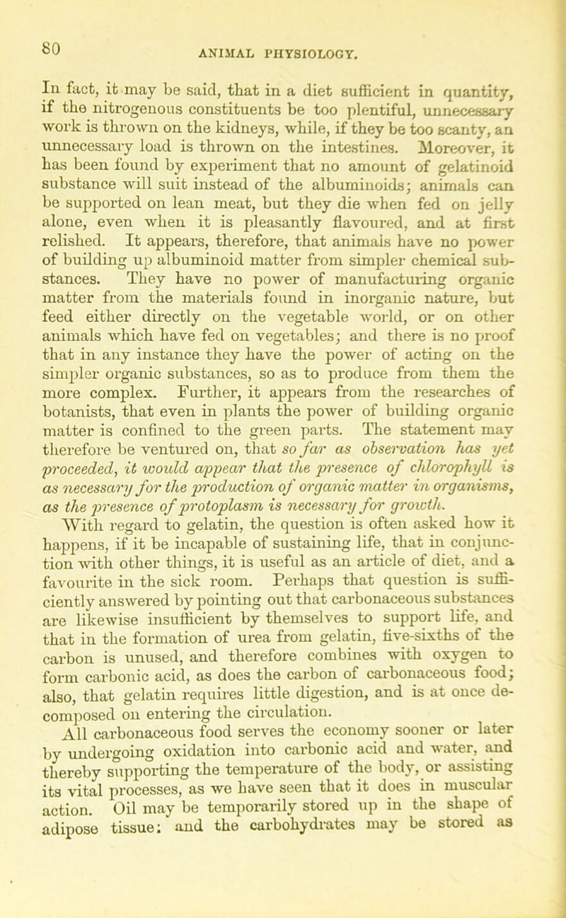 ANIMAL PHYSIOLOGY. In fact, it may be said, that in a diet sufficient in quantity, if the nitrogenous constituents be too plentiful, unnecessary work is thrown on the kidneys, while, if they be too scanty, an unnecessary load is thrown on the intestines. Moreover, it has been found by experiment that no amount of gelatinoid substance will suit instead of the albuminoids; animals can be supported on lean meat, but they die when fed on jelly alone, even when it is pleasantly flavoured, and at first relished. It appears, therefore, that animals have no power of building up albuminoid matter from simpler chemical sub- stances. They have no power of manufacturing organic matter from the materials foimd in inorganic nature, but feed either directly on the vegetable world, or on other animals which have fed on vegetables; and there is no proof that in any instance they have the power of acting on the simpler organic substances, so as to produce from them the more complex. Further, it appears from the researches of botanists, that even in plants the power of building organic matter is confined to the green parts. The statement may therefore be ventured on, that so far as observation has yet proceeded, it would appear that the presence of chlorophyll is as necessary for the production of organic matter in organisms, as the presence of protoplasm is necessary for growth. With regard to gelatin, the question is often asked how it happens, if it be incapable of sustaining life, that in conjunc- tion with other things, it is useful as an article of diet, and a favourite in the sick room. Perhaps that question is suffi- ciently answered by pointing out that carbonaceous substances are likewise insufficient by themselves to support life, and that in the formation of urea from gelatin, five-sixths of the carbon is unused, and therefore combines with oxygen to form carbonic acid, as does the carbon of carbonaceous food; also, that gelatin requires little digestion, and is at once de- composed on entering the circulation. All carbonaceous food serves the economy sooner or later by undergoing oxidation into carbonic acid and w ater, and thereby supporting the temperature of the body, or assisting its vital processes, as we have seen that it does in muscular action. Oil may be temporarily stored up in the shape of adipose tissue: and the carbohydrates may be stored as