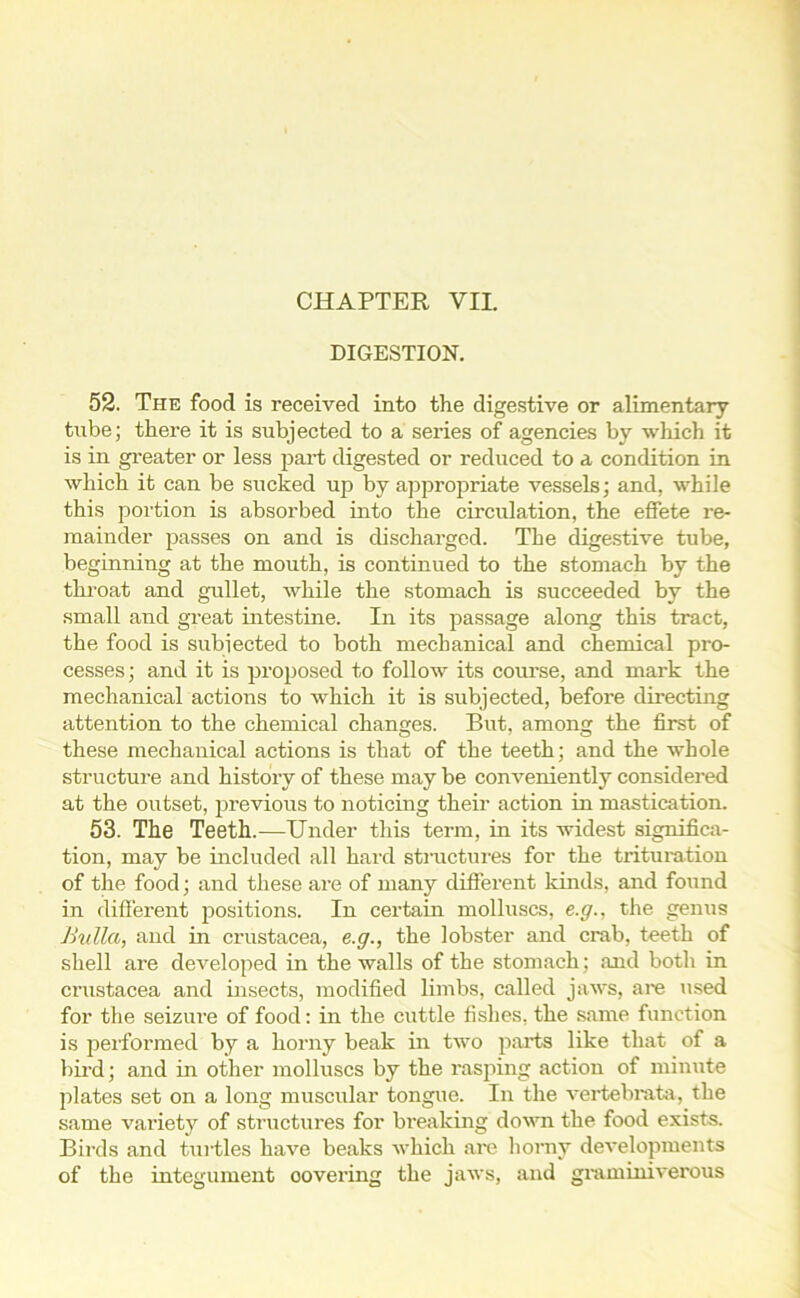 DIGESTION. 52. The food is received into the digestive or alimentary tube; there it is subjected to a series of agencies by which it is in greater or less part digested or reduced to a condition in which it can be sucked up by appropriate vessels; and, while this portion is absorbed into the circulation, the effete re- mainder passes on and is discharged. The digestive tube, beginning at the mouth, is continued to the stomach by the throat and gullet, while the stomach is succeeded by the small and great intestine. In its passage along this tract, the food is subjected to both mechanical and chemical pro- cesses; and it is proposed to follow its course, and mark the mechanical actions to which it is subjected, before directing attention to the chemical changes. But, among the first of these mechanical actions is that of the teeth; and the whole structure and history of these may be conveniently considered at the outset, previous to noticing their action in mastication. 53. The Teeth.—Under this term, in its widest significa- tion, may be included all hard structures for the trituration of the food; and these are of many different kinds, and found in different positions. In certain molluscs, e.g., the genus Bulla, and in Crustacea, e.g., the lobster and crab, teeth of shell are developed in the walls of the stomach ; and both in Crustacea and insects, modified limbs, called jaws, are used for the seizure of food: in the cuttle fishes, the same function is performed by a horny beak in two parts like that of a bird; and in other molluscs by the rasping action of minute plates set on a long muscular tongue. In the vertebrata, the same variety of structures for breaking down the food exists. Birds and turtles have beaks which are horny developments of the integument oovering the jaws, and grammiverous