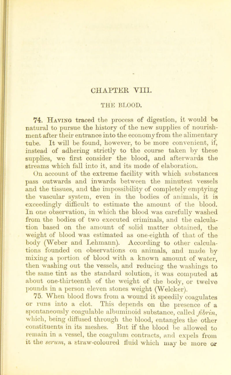 THE BLOOD. 74. Having traced the process of digestion, it would be natural to pursue the history of the new supplies of nourish- ment after their entrance into the economy from the alimentary tube. It will be found, however, to be more convenient, if, instead of adhering strictly to the course taken by these supplies, we first consider the blood, and afterwards the streams which fall into it, and its mode of elaboration. On account of the extreme facility with which substances pass outwards and inwards between the minutest vessels and the tissues, and the impossibility of completely emptying the vascular system, even in the bodies of animals, it is exceedingly difficult to estimate the amount of the blood. In one observation, in which the blood was carefully washed from the bodies of two executed criminals, and the calcula- tion based on the amount of solid matter obtained, the weight of blood was estimated as one-eighth of that of the body (Weber and Lehmann). According to other calcula- tions founded on observations on animals, and made by mixing a portion of blood with a known amount of water, then washing out the vessels, and reducing the washings to the same tint as the standard solution, it was computed at about one-thirteenth of the weight of the body, or twelve pounds in a person eleven stones weight (Welcker). 75. When blood flows from a wound it speedily coagulates or runs into a clot. This depends on the presence of a spontaneously coagulable albuminoid substance, called fibrin, which, being diffused through the blood, entangles the other constituents in its meshes. But if the blood be allowed to remain in a vessel, the coagulum contracts, and expels from it the serum, a straw-coloured fluid which may be more or