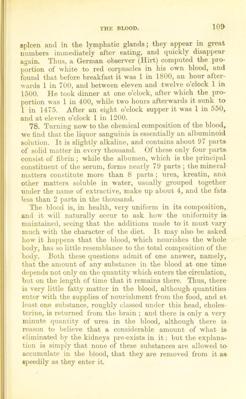 10$ spleen and in the lymphatic glands; they appear in great numbers immediately after eating, and quickly disappear again. Thus, a German observer (Hirt) computed the pro- portion of white to red corpuscles in his own blood, and found that before breakfast it was 1 in 1800, an hour after- wards 1 in 700, and between eleven and twelve o’clock 1 in 1500. He took dinner at one o’clock, after which the pro- portion was 1 in 400, while two hours afterwards it sunk to- 1 in 1475. After an eight o’clock supper it was 1 in 550, and at eleven o’clock 1 in 1200. 78. Turning now to the chemical composition of the blood, we find that the liquor sanguinis is essentially an albuminoid solution. It is slightly alkaline, and contains about 97 parts of solid matter in every thousand. Of these only four parts, consist of fibrin; while the albumen, which is the principal constituent of the serum, forms nearly 79 parts ; the mineral matters constitute more than 8 parts; urea, kreatin, and other matters soluble in water, usually grouped together under the name of extractive, make up about 4, and the fats less than 2 parts in the thousand. The blood is, in health, very uniform in its composition, and it will naturally occur to ask how the uniformity is- maintained, seeing that the additions made to it must vary much with the character of the diet. It may also be asked how it happens that the blood, which nourishes the whole body, has so little resemblance to the total composition of the body. Both these questions admit of one answer, namely, that the amount of any substance in the blood at one time depends not only on the quantity which enters the circulation, but on the length of time that it remains there. Thus, there is very little fatty matter in the blood, although quantities enter with the supplies of nourishment from the food, and at least one substance, roughly classed under this head, choles- terine, is returned from the brain ; and there is only a very minute quantity of urea in the blood, although there is reason to believe that a considerable amount of what is eliminated by the kidneys pre-exists in it: but the explana- tion is simply that none of these substances are allowed to accumulate in the blood, that they are removed from it as speedily as they enter it.