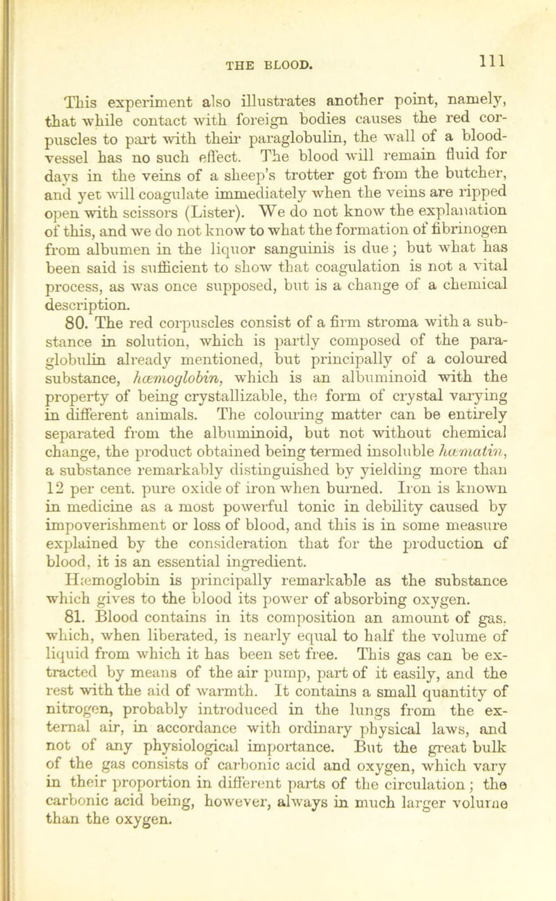 This experiment also illustrates another point, namely, that while contact with foreign bodies causes the red cor- puscles to part with them paraglobulin, the wall of a blood- vessel has no such effect. The blood will remain fluid for days in the veins of a sheep’s trotter got from the butcher, and yet will coagulate immediately when the veins are ripped open with scissors (Lister). We do not know the explanation of this, and we do not know to what the formation of fibrinogen from albumen in the liquor sanguinis is due; but what has been said is sufficient to show that coagulation is not a vital process, as wTas once supposed, but is a change of a chemical description. 80. The red corpuscles consist of a firm stroma with a sub- stance in solution, which is partly composed of the para- globulin already mentioned, but principally of a coloured substance, hcemoglobin, which is an albuminoid with the property of being crystallizable, the form of crystal varying in different animals. The colouring matter can be entirely separated from the albuminoid, but not without chemical change, the product obtained being termed insoluble hcematin, a substance remarkably distinguished by yielding more than 12 per cent, pure oxide of iron when burned. Iron is known in medicine as a most powerful tonic in debility caused by impoverishment or loss of blood, and this is in some measure explained by the consideration that for the production of blood, it is an essential ingredient. ELemoglobin is principally remarkable as the substance which gives to the blood its power of absorbing oxygen. 81. Blood contains in its composition an amount of gas. which, when liberated, is nearly equal to half the volume of liquid from which it has been set free. This gas can be ex- tracted by means of the air pump, part of it easily, and the rest with the aid of warmth. It contains a small quantity of nitrogen, probably introduced in the lungs from the ex- ternal air, in accordance with ordinary physical laws, and not of any physiological importance. But the great bulk of the gas consists of carbonic acid and oxygen, which vary in their proportion in different parts of the circulation; the carbonic acid being, however, always in much larger volume than the oxygen.