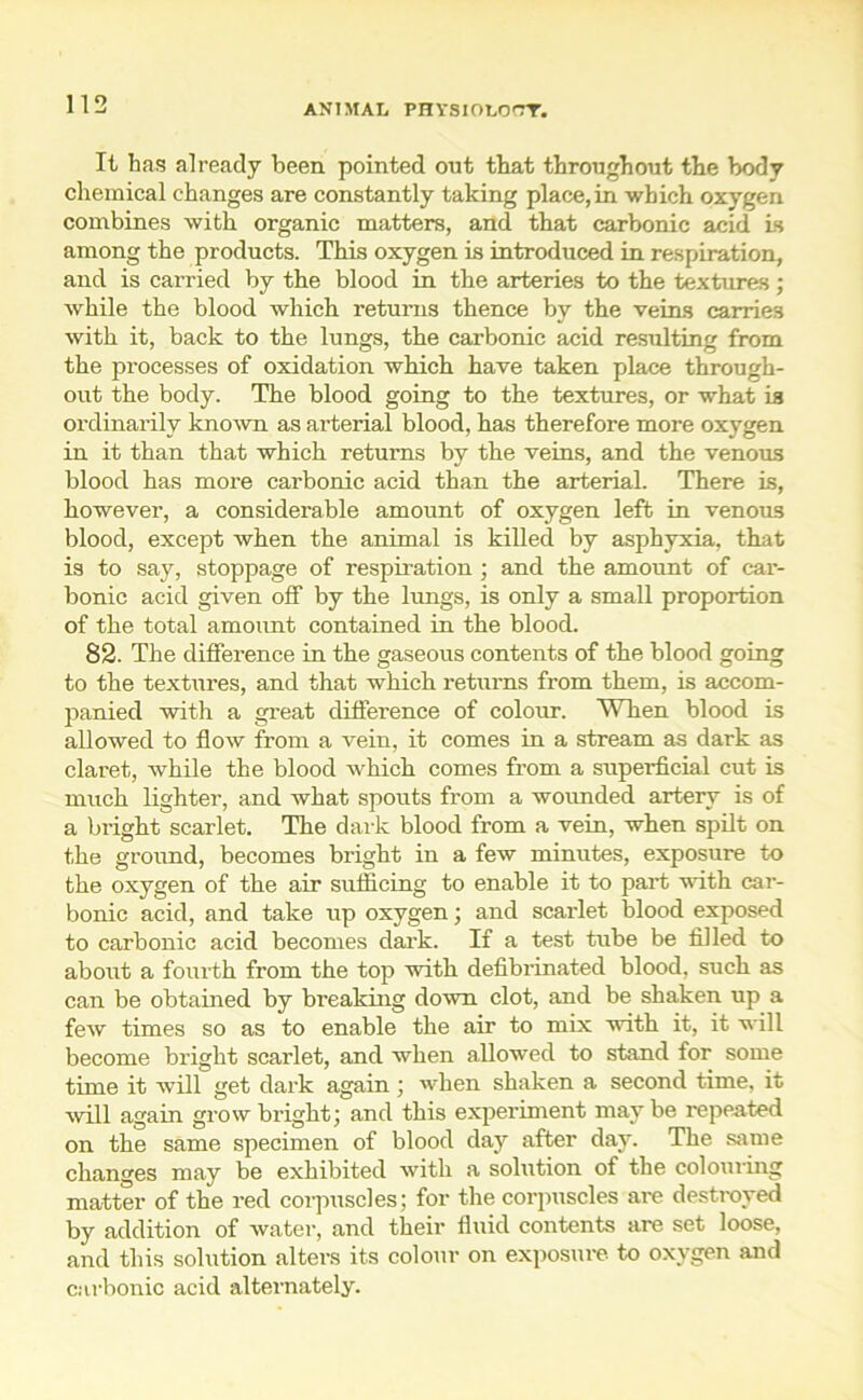 It has already been pointed out that throughout the body chemical changes are constantly taking place,in which oxygen combines with organic matters, and that carbonic acid Is among the products. This oxygen is introduced in respiration, and is carried by the blood in the arteries to the textures; while the blood which returns thence by the veins carries with it, back to the lungs, the carbonic acid resulting from the processes of oxidation which have taken place through- out the body. The blood going to the textures, or what is ordinarily knoAvn as arterial blood, has therefore more oxygen in it than that which returns by the veins, and the venous blood has more carbonic acid than the arterial. There is, however, a considerable amount of oxygen left in venous blood, except when the animal is killed by asphyxia, that is to say, stoppage of respiration ; and the amount of car- bonic acid given off by the lungs, is only a small proportion of the total amount contained in the blood. 82. The difference in the gaseous contents of the blood going to the textures, and that which returns from them, is accom- panied with a great difference of colour. When blood is allowed to flow from a vein, it comes in a stream as dark as claret, while the blood which comes from a superficial cut is much lighter, and what spouts from a wounded artery is of a bright scarlet. The dark blood from a vein, when spilt on the ground, becomes blight in a few minutes, exposure to the oxygen of the air sufficing to enable it to part with car- bonic acid, and take up oxygen; and scarlet blood exposed to carbonic acid becomes dark. If a test tube be filled to about a foiu'th from the top with defibrinated blood, such as can be obtained by breaking down clot, and be shaken up a few times so as to enable the air to mix with it, it will become bright scarlet, and when allowed to stand for some time it will get dark again ; when shaken a second time, it will again grow bright; and this experiment may be repeated on the same specimen of blood day after day. The same changes may be exhibited with a solution of the colouring matter of the red corpuscles; for the corpuscles are destroyed by addition of water, and their fluid contents are set loose, and this solution alters its colour on exposure to oxygen and carbonic acid alternately.