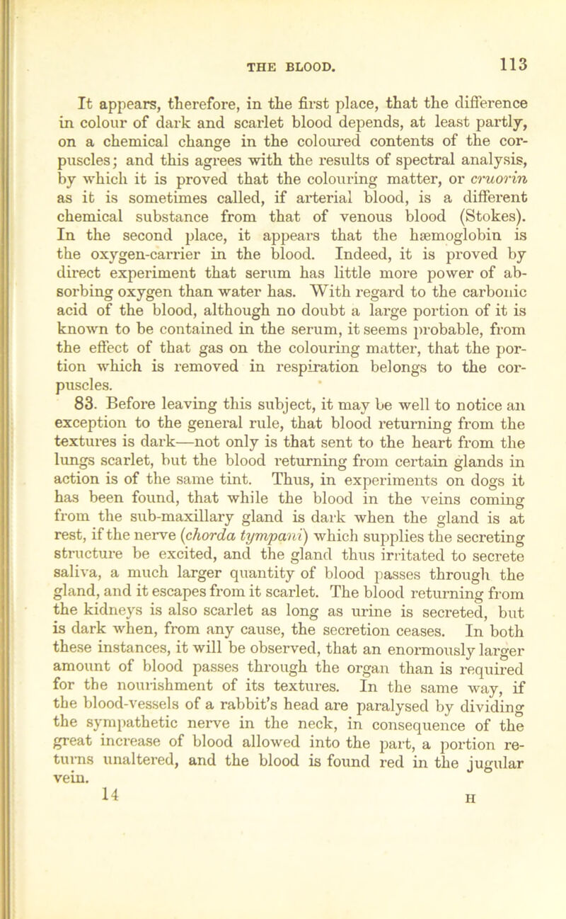 It appears, therefore, in the first place, that the difference in colour of dark and scarlet blood depends, at least partly, on a chemical change in the coloured contents of the cor- puscles; and this agrees with the results of spectral analysis, by which it is proved that the colouring matter, or cruorin as it is sometimes called, if arterial blood, is a different chemical substance from that of venous blood (Stokes). In the second place, it appears that the haemoglobin is the oxygen-carrier in the blood. Indeed, it is proved by direct experiment that serum has little more power of ab- sorbing oxygen than water has. With regard to the carbonic acid of the blood, although no doubt a large portion of it is known to be contained in the serum, it seems probable, from the effect of that gas on the colouring matter, that the por- tion Avhich is removed in respiration belongs to the cor- puscles. 83. Before leaving this subject, it may be well to notice an exception to the general rule, that blood returning from the textures is dark—not only is that sent to the heart from the lungs scarlet, but the blood returning from certain glands in action is of the same tint. Thus, in experiments on dogs it has been found, that while the blood in the veins coming from the sub-maxillary gland is dark when the gland is at rest, if the nerve (chorda tympani) which supplies the secreting structure be excited, and the gland thus irritated to secrete saliva, a much larger quantity of blood passes through the gland, and it escapes from it scarlet. The blood returning from the kidneys is also scarlet as long as urine is secreted, but is dark when, from any cause, the secretion ceases. In both these instances, it will be observed, that an enormously larger amount of blood passes through the organ than is required for the nourishment of its textures. In the same way, if the blood-vessels of a rabbit’s head are paralysed by dividing the sympathetic nerve in the neck, in consequence of the great increase of blood allowed into the part, a portion re- turns unaltered, and the blood is found red in the jugular vein. 14 ii