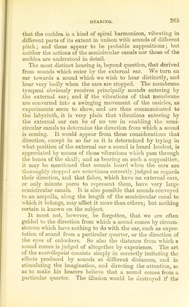 that the cochlea is a kind of spiral liarmonicon, vibrating in different parts of its extent in nnison with sounds of different pitch; and these appear to be probable suppositions; but neither the actions of the semicircular canals nor those of the cochlea are understood in detail. The most distinct hearing is, beyond question, that derived from sounds which enter by the external ear. We turn an ear towards a sound which we wish to hear distinctly, and hear very badly when the ears are stopped. The membrana tympani obviously receives principally sounds entering by the external ear; and if the vibrations of that membrane are converted into a swinging movement of the ossicles, as experiments seem to show, and are thus communicated to the labyrinth, it is very plain that vibrations entering by the external ear can be of no use in enabling the semi- circular canals to determine the direction from which a sound is coming. It would appear from these considerations that direction, except in so far as it is determined by trying in what position of the external ear a sound is heard loudest, is appreciated by means of those vibrations which pass through the bones of the skull; and as bearing on such a supposition, it may be mentioned that sounds heard when the ears are thoroughly stopped are sometimes correctly judged as regards their direction, and that fishes, which have no external ears, or only minute pores to represent them, have very large semicircular canals. It is also possible that sounds conveyed to an ampulla, along the length of the semicircular canal to which it belongs, may affect it more than others; but nothing certain is known on the subject. It must not, however, he forgotten, that we are often guided to the direction from which a sound comes by circum- stances which have nothing to do with the ear, such as expec- tation of sound from a pai-ticular quarter, or the direction of the eyes of onlookers. So also the distance from which a sound comes is judged of altogether by experience. The art of the ventriloquist consists simply in correctly imitating the effects produced by sounds at different distances, and in stimulating the imagination, and directing the attention, so as to make his hearers believe that a sound comes from a particular quarter. The illusion would be destroyed if the