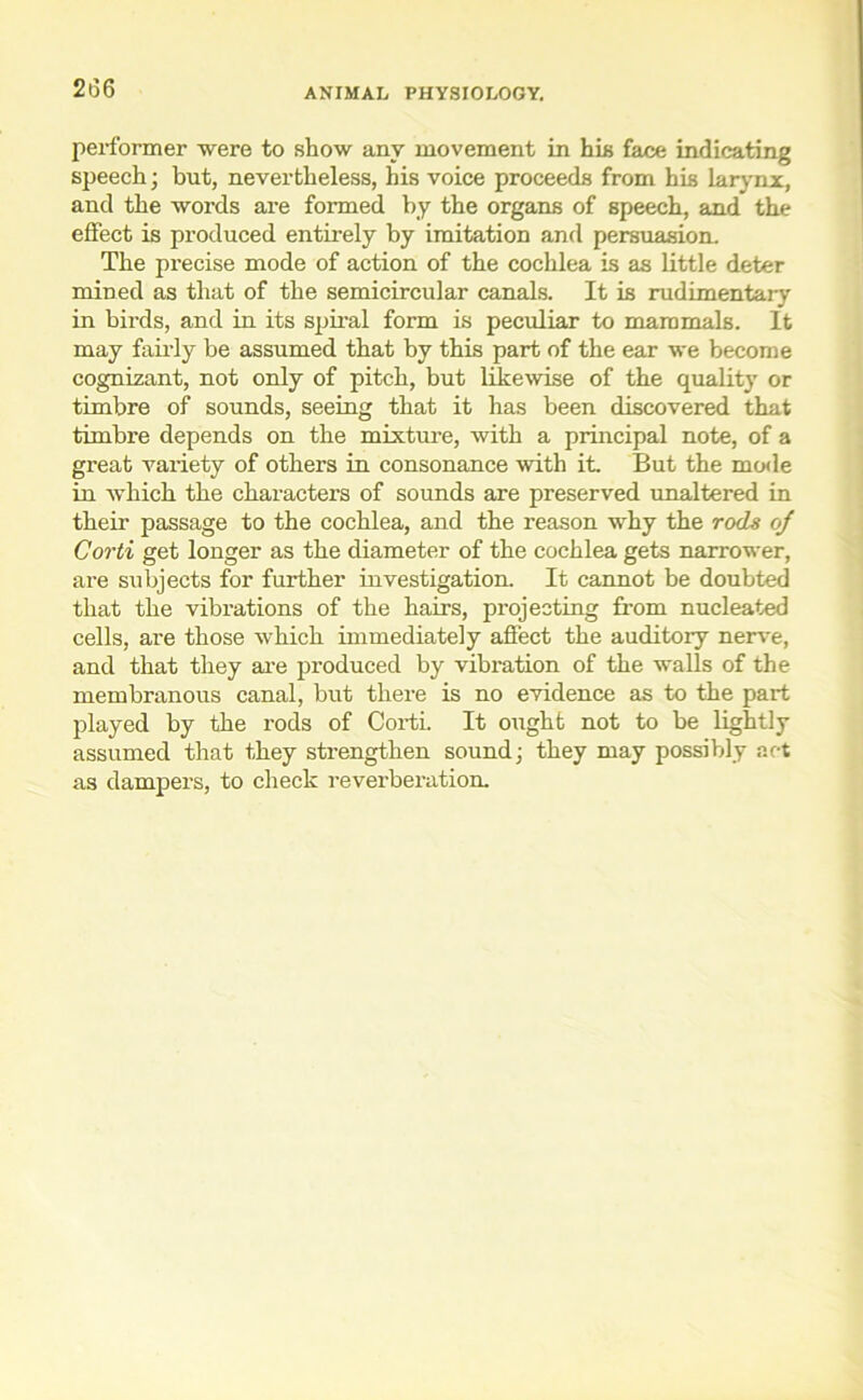 2i36 performer were to show any movement in his face indicating speech; but, nevertheless, his voice proceeds from his larynx, and the words are formed by the organs of speech, and the effect is produced entirely by imitation and persuasion. The precise mode of action of the cochlea is as little deter mined as that of the semicircular canals. It is rudimentary in birds, and in its spiral form is peculiar to mammals. It may fairly be assumed that by this part of the ear we become cognizant, not only of pitch, but likewise of the quality or timbre of sounds, seeing that it has been discovered that timbre depends on the mixture, with a principal note, of a great variety of others in consonance with it. But the mode in which the characters of sounds are preserved unaltered in their passage to the cochlea, and the reason why the rods oj Corti get longer as the diameter of the cochlea gets narrower, are subjects for further investigation. It cannot be doubted that the vibrations of the hairs, projecting from nucleated cells, are those which immediately affect the auditory nerve, and that they are produced by vibration of the walls of the membranous canal, but there is no evidence as to the part played by the rods of Corti. It ought not to be lightly assumed that they strengthen sound; they may possibly act as dampers, to check reverberation.