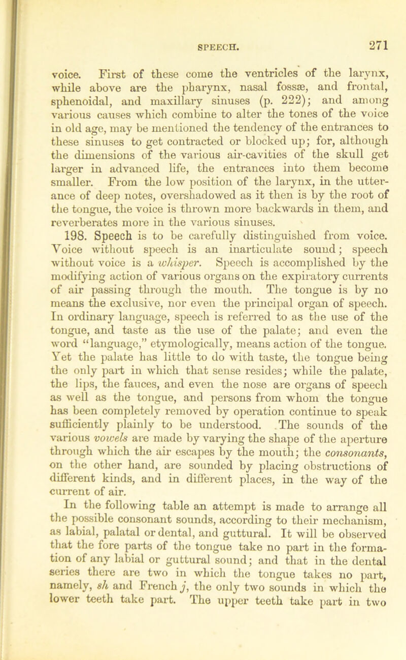 voice. First of these come the ventricles of the larynx, while above are the pharynx, nasal fossse, and frontal, sphenoidal, and maxillary sinuses (p. 222); and among various causes which combine to alter the tones of the voice in old age, may be mentioned the tendency of the entrances to these sinuses to get contracted or blocked up; for, although the dimensions of the various air-cavities of the skull get larger in advanced life, the entrances into them become smaller. From the low position of the larynx, in the utter- ance of deep notes, overshadowed as it then is by the root of the tongue, the voice is thrown more backwards in them, and revei’berates more in the various sinuses. 198. Speech is to be carefully distinguished from voice. Yoice without speech is an inarticulate sound; speech without voice is a whisper. Speech is accomplished by the modifying action of various organs on the expiratory currents of air passing through the mouth. The tongue is by no means the exclusive, nor even the principal organ of speech. In ordinary language, speech is referred to as the use of the tongue, and taste as the use of the palate; and even the word “language,” etymologically, means action of the tongue. Yet the palate has little to do with taste, the tongue being the only part in which that sense resides; while the palate, the lips, the fauces, and even the nose are organs of speech as well as the tongue, and persons from whom the tongue has been completely removed by operation continue to speak sufficiently plainly to be understood. The sounds of the various vowels are made by varying the shape of the aperture through which the air escapes by the mouth; the consonants, on the other hand, are sounded by placing obstructions of different kinds, and in different places, in the way of the current of air. In the following table an attempt is made to arrange all the possible consonant sounds, according to their mechanism, as labial, palatal or dental, and guttural. It will be observed that the fore parts of the tongue take no part in the forma- tion of any labial or guttural sound; and that in the dental series there are two in which the tongue takes no part, namely, sh and French j, the only two sounds in which the lower teeth take part. The upper teeth take part in two