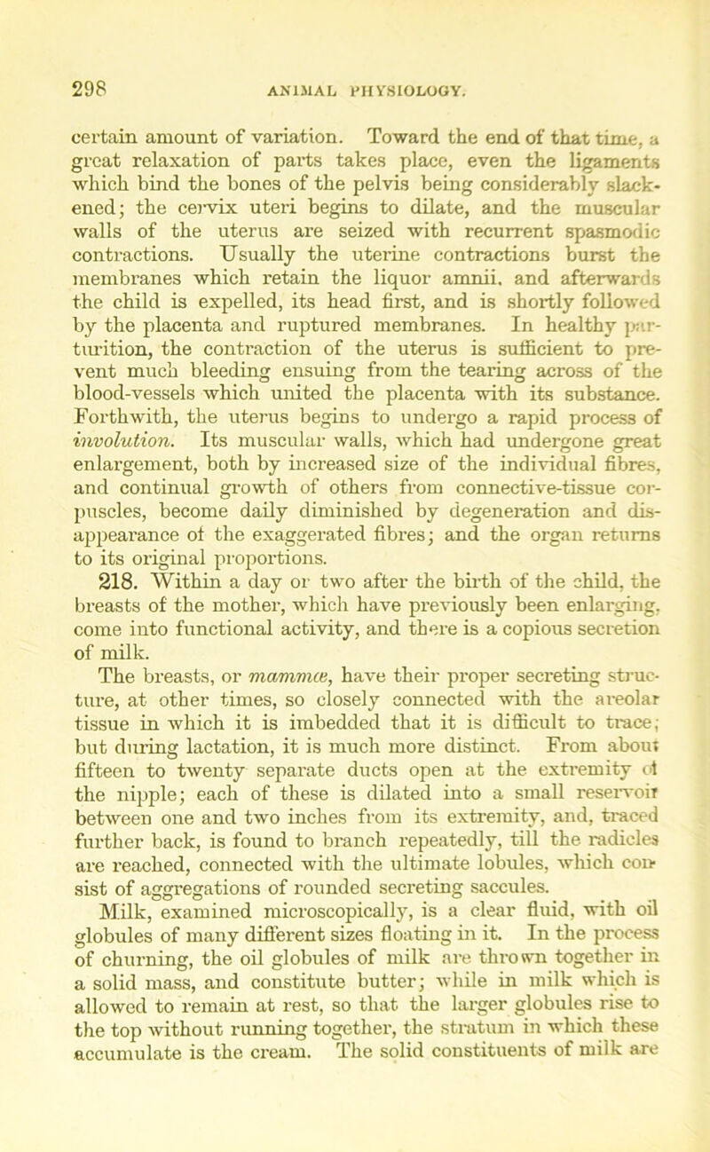 certain amount of variation. Toward the end of that time, a great relaxation of parts takes place, even the ligaments which bind the bones of the pelvis being considerably slack- ened; the ceiwix uteri begins to dilate, and the muscular walls of the uterus are seized with recurrent spasmodic contractions. Usually the uterine contractions burst the membranes which retain the liquor amnii. and afterwards the child is expelled, its head first, and is shortly followed by the placenta and ruptured membranes. In healthy par- turition, the contraction of the uterus is sufficient to pre- vent much bleeding ensuing from the tearing across of the blood-vessels which united the placenta with its substance. Forthwith, the uterus begins to undergo a rapid process of involution. Its muscular walls, which had undergone great enlargement, both by increased size of the individual fibres, and continual growth of others from connective-tissue cor- puscles, become daily diminished by degeneration and dis- appearance of the exaggerated fibres; and the organ returns to its original proportions. 218. Within a day or two after the birth of the child, the breasts of the mother, which have previously been enlarging, come into functional activity, and there is a copious secretion of milk. The breasts, or mamnue, have their proper secreting struc- ture, at other times, so closely connected with the areolar tissue in which it is imbedded that it is difficult to trace, but during lactation, it is much more distinct. From about fifteen to twenty separate ducts open at the extremity ot the nipple; each of these is dilated into a small reservoir between one and two inches from its extremity, and, traced further back, is found to branch repeatedly, till the radicles are reached, connected with the ultimate lobules, which con sist of aggregations of rounded secreting saccules. Milk, examined microscopically, is a clear fluid, with oil globules of many different sizes floating in it. In the process of churning, the oil globules of milk are thrown together in a solid mass, and constitute butter; while in milk which is allowed to remain at rest, so that the larger globules rise to the top without running together, the stratum in which these accumulate is the cream. The solid constituents of milk are