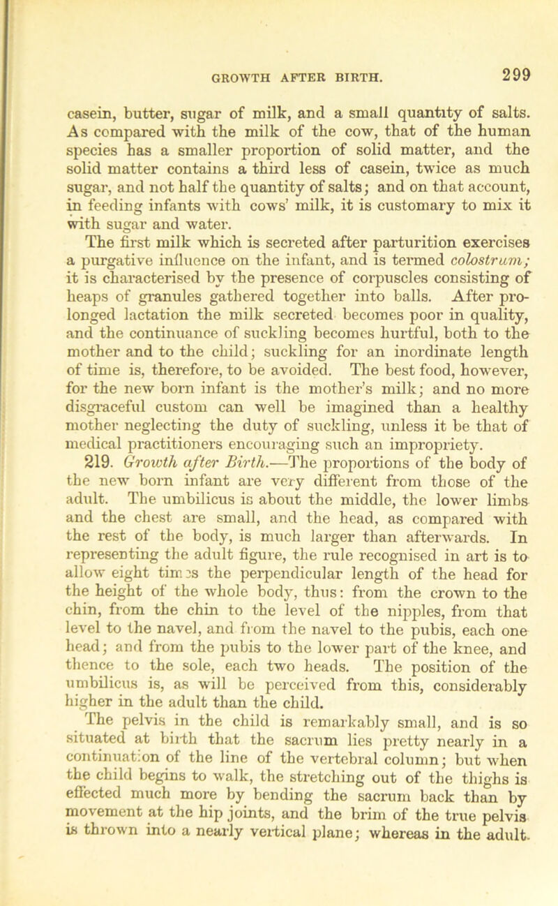 casein, butter, sugar of milk, and a small quantity of salts. As compared with the milk of the cow, that of the human species has a smaller proportion of solid matter, and the solid matter contains a third less of casein, twice as much sugar, and not half the quantity of salts; and on that account, in feeding infants with cows’ milk, it is customary to mix it with sugar and water. The first milk which is secreted after parturition exercises a purgative influence on the infant, and is termed colostrum; it is characterised by the presence of corpuscles consisting of heaps of granules gathered together into balls. After pi-o- longed lactation the milk secreted becomes poor in quality, and the continuance of suckling becomes hurtful, both to the mother and to the child; suckling for an inordinate length of time is, therefore, to be avoided. The best food, however, for the new born infant is the mother’s milk; and no more disgraceful custom can well be imagined than a healthy mother neglecting the duty of suckling, unless it be that of medical practitioners encouraging such an impropriety. 219. Growth after Birth.—The proportions of the body of the new born infant are very different from those of the adult. The umbilicus is about the middle, the lower limbs and the chest are small, and the head, as compared with the rest of the body, is much larger than afterwards. In representing the adult figure, the rule recognised in art is to allow eight tim :s the perpendicular length of the head for the height of the whole body, thus: from the crown to the chin, from the chin to the level of the nipples, from that level to the navel, and from the navel to the pubis, each one head; and from the pubis to the lower part of the knee, and thence to the sole, each two heads. The position of the umbilicus is, as will be perceived from this, considerably higher in the adult than the child. The pelvis in the child is remarkably small, and is so situated at birth that the sacrum lies pretty nearly in a continuat:on of the line of the vertebral column; but when the child begins to walk, the stretching out of the thighs is effected much more by bending the sacrum back than by movement at the hip joints, and the brim of the true pelvis is thrown into a nearly vertical plane; whereas in the adult-