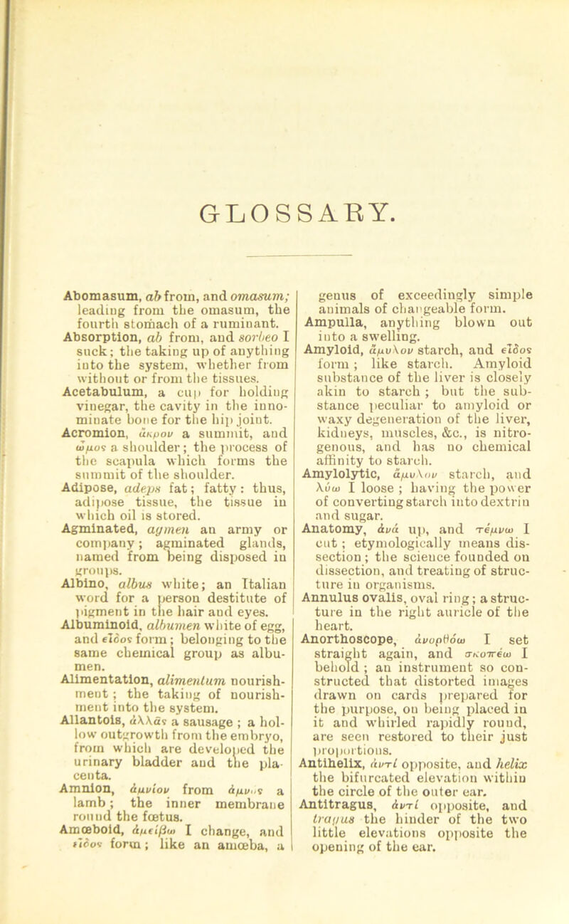 GLOSSARY Abomasum, a&frorn, and omasum; leading from the omasum, the fourth stomach of a ruminant. Absorption, ab from, and sorheo I suck; the taking up of anything iuto the system, whether from without or from the tissues. Acetabulum, a cup for holding vinegar, the cavity in the inno- minate bone for the hip joint. Acromion, unyov a summit, and <J|U09 a shoulder ; the process of the scapula which forms the summit of the shoulder. Adipose, adeps fat; fatty: thus, adipose tissue, the tissue in which oil is stored. Agminated, aymen an army or company; agminated glands, named from being disposed in groups. Albino, albux white; an Italian word for a person destitute of pigment in the hair and eyes. Albuminoid, albumen white of egg, and eloos form; belonging to the same chemical group as albu- men. Alimentation, alimentum nourish- ment ; the taking of nourish- ment into the system. Allantois, iUit a sausage ; a hol- low outgrowth from the embryo, from which are developed the urinary bladder and the pla- centa. Amnion, Ayuioi/ from Anv? a lamb; the inner membrane ronud the foetus. Amoeboid, Ayeifiu< I change, and f'iooi form; like an amoeba, a genus of exceedingly simple animals of changeable form. Ampulla, anything blown out iuto a swelling. Amyloid, ayu\ov starch, aud e!3os form; like starch. Amyloid substance of the liver is closely akin to starch ; but the sub- stance peculiar to amyloid or waxy degeneration of the liver, kidneys, muscles, &c., is nitro- genous, and has no chemical affinity to starch. Amylolytic, A/nvXiw starch, aud \uui I loose ; having the power of converting starch into dextriu and sugar. Anatomy, AvA up, and Teyvw I cut ; etymologically means dis- section ; the scieuce founded ou dissection, and treating of struc- ture iu organisms. Annulus ovalis, oval ring; a struc- ture in the right auricle of the heart. Anorthoscope, AvopHoui I set straight again, and &Koiriui I behold ; an instrument so con- structed that distorted images drawn on cards prepared for the purpose, ou being placed in it and whirled rapidly round, are seen restored to their just proportions. Antibelix, A in-1 opposite, and helix the bifurcated elevation within the circle of the outer ear. Antitragus, Am-1 opposite, and tray us the hinder of the two little elevations opposite the opening of the ear.