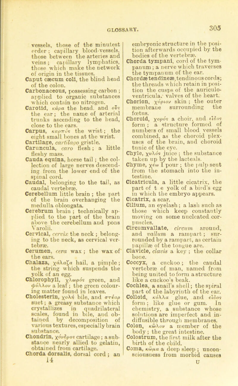 vessels, those of the minutest order : capillary blood-vessels, those between the arteries and veins; capillary lymphatics, those which make the network of origin in the tissues. Caput caecum coli, the blind head of the colon. Carbonaceous, possessing carbon ; applied to organic substances which contain no nitrogen. Carotid, xapa the head, and 0119 the ear; the name of arterial tranks ascending to the head, close to the ears. Carpus, KapTru's the w’rist; the eight small bones at the wrist. Cartilage, cartilai/o gristle. Caruncula, caro flesh; a little fleshy mass. Cauda equina, horse tail; the col- lection of large nerves descend- ing from the lower end of the spinal cord. Caudal, belonging to the tail, as caudal vertebrae. Cerebellum little brain ; the part of the brain overhanging the medulla oblongata. Cerebrum brain ; technically ap- plied to the part of the brain above the cerebellum and pons V arolii. Cervical, cervix the neck ; belong- ing to the neck, as cervical ver- tebrae. Cerumen, cera wax ; the wax of the ears. Chalaza, xa\aX,a hail, a pimple; the string which suspends the yolk of an egg. Chlorophyll, )p\<opds green, and tpiiWov a leaf; the green colour- ing matter found in leaves. Cholesterin, xoAn bile, and <rre«p suet; a greasy substance which crystallizes in quadrilateral scales, found in bile, and ob- tained by decomposition of various textures, especially brain substance. Chondrin, xdrdpos cartilage; a sub- stance nearly allied to gelatin, obtained from cartilage. Chorda dorsalis, dorsal cord ; an 14 embryonic structure in the posi- tion afterwards occupied by the bodies of the vertebrae. Chorda tympani, cord of the tym- panum ; a nerve which traverses the tympanum of the ear. Chordae tendineae, tendinous cords; the threads which retain in posi- tion the cusps of the auriculo- ventricula.' valves of the heart. Chorion, x°Pl°i/ skin ; the outer membrane surrounding the foetus. Choroid, xopds a choir, and tlS<>s form ; a structure formed of numbers of small blood vessels combined, as the choroid plex- uses of the brain, aucl choroid tunic of the eye. Chyle, x<\ds juice ; the substance taken up by the lacteals. Chyme, vd I pour ; the pulp sent from the stomach into the in- testine. Cicatricula, a little cicatrix, the part of t e yolk of a bird's egg in which the embryo appears. Cicatrix, a scar. Cilium, an eyelash ; a lash such as those which keep constantly moving on some nucleated cor- puscles. Circumvallate, circurn around, and vallum a rampart; sur- rounded by a rampart, as certaiu papillae of the tongue are. Clavicle, clavis a key ; the collar bone. Coccyx, a cuckoo; the caudal vertebrae of man, named from being united to form a structure like a cuckoo’s beak. Cochlea, a snail’s shell; the spiral part of the labyrinth of the ear. Colloid, koWu glue, and etoo? form; like glue or gum. In chemistry, a substance whose solutions are imperfect and in- diffusible through membranes. Colon, ku>\ov a member of the body ; the great intestine. Colostrum, the first milk after the birth of the child. Coma, kui/iu a deep sleep ; uncon- sciousness from morbid causes U