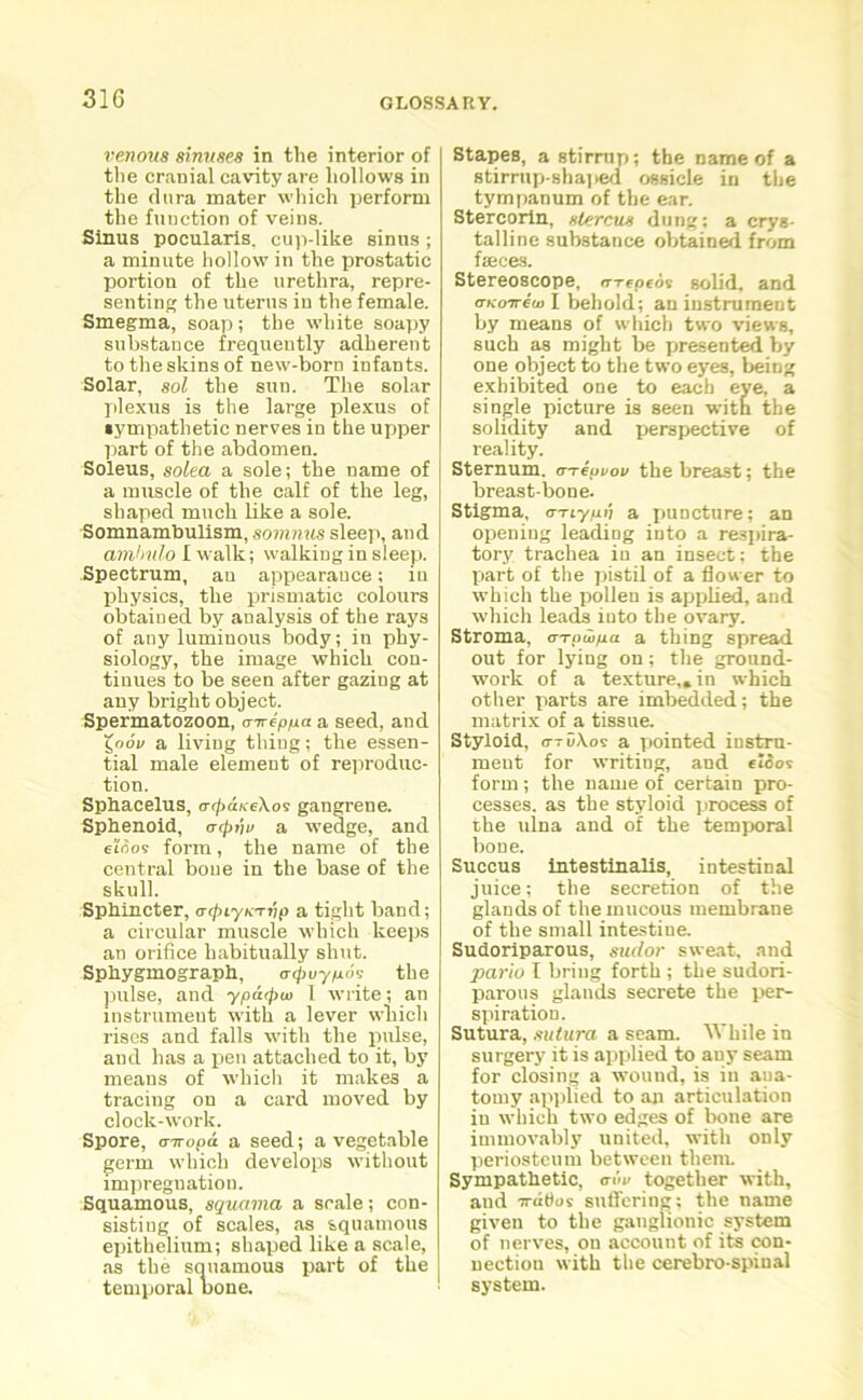 31G venous sinuses in the interior of the cranial cavity are hollows in the dura mater which perform the function of veins. Sinus pocularis. cup-like sinus ; a minute hollow in the prostatic portion of the urethra, repre- senting the uterus iu the female. Smegma, soap; the white soapy substance frequently adherent to the skins of new-born infants. Solar, sol the sun. The solar plexus is the large plexus of sympathetic nerves in the upper part of the abdomen. Soleus, solea a sole; the name of a muscle of the calf of the leg, shaped much like a sole. Somnambulism, somnus sleep, and amhulo I walk; walking in sleep. Spectrum, an appearance; iu physics, the prismatic colours obtained by analysis of the rays of any luminous body; in phy- siology, the image which con- tinues to be seen after gazing at any bright object. Spermatozoon, a-aeppa a seed, and X^oov a living thing; the essen- tial male element of reproduc- tion. Sphacelus, atjtaKeXos gangrene. Sphenoid, a<pnv a wedge, and et<5os form, the name of the central bone in the base of the skull. Sphincter, atpLynarip a tight band; a circular muscle which keeps an orifice habitually shut. Sphygmograph, acjtuypos the pulse, and ypatpui 1 write; an instrument with a lever which rises and falls with the pulse, and has a pen attached to it, by means of which it makes a tracing on a card moved by clock-work. Spore, (nropa a seed; a vegetable germ which develops without impregnation. Squamous, squama a scale; con- sisting of scales, as squamous epithelium; shaped like a scale, as the squamous part of the temporal bone. Stapes, a stirrup; the name of a stirrup-shaped ossicle in the tympanum of the ear. Stercorin, slercus dung; a crys- talline substance obtained from faeces. Stereoscope, arepeds solid, and (TKo7r€u) I behold; an instrument by means of which two views, such as might be presented by one object to the two eyes, being exhibited one to each eye, a single picture is seen with the solidity and perspective of reality. Sternum. aaepvov the breast; the breast-bone. Stigma, errtyu'i a puncture; an opening leading into a respira- tory trachea in an insect; the part of the pistil of a flow er to which the pollen is applied, and which leads iuto the ovary. Stroma, aapuipa a thing spread out for lying on; the ground- work of a texture,, in which other parts are imbedded; the matrix of_a tissue. Styloid, c-ruAos a pointed instru- ment for writing, and eioos form; the name of certain pro- cesses. as the styloid process of the ulna and of the temporal bone. Succus intestinalis, intestinal juice; the secretion of the glands of the mucous membrane of the small intestine. Sudoriparous, sudor sweat, and pario I bring forth ; the sudori- parous glands secrete the per- spiration. Sutura, sutura a seam. While in surgery it is applied to any seam for closing a wound, is in ana- tomy applied to an articulation iu which two edges of bone are immovably united, with only periosteum between them. Sympathetic, aim together with, aud ^ratios suffering; the name given to the ganglionic system of nerves, on account of its con- nection with the cerebro-spinal system.