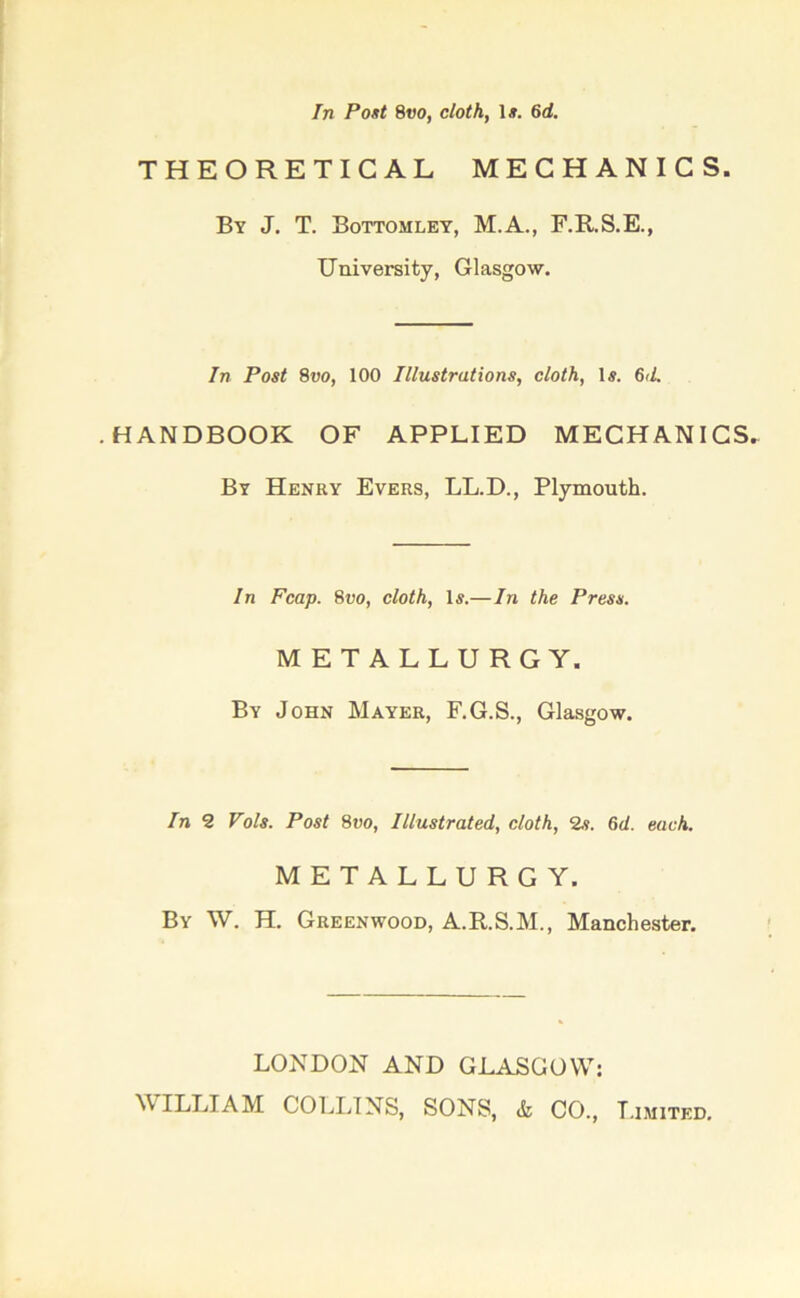 In Post 8vo, cloth, 1#. 6 d. THEORETICAL MECHANICS. By J. T. Bottomley, M.A., F.R.S.E., University, Glasgow. In Post 8vo, 100 Illustrations, cloth, Is. 6<L .HANDBOOK OF APPLIED MECHANICS. By Henry Evers, LL.D., Plymouth. In Fcap. 8vo, cloth, Is.—In the Press. METALLURGY. By John Mayer, F.G.S., Glasgow. In 2 Vols. Post 8t>o, Illustrated, cloth, 2s. 6d. each. METALLURGY. By W. H. Greenwood, A.R.S.M., Manchester. LONDON AND GLASGOW: WILLIAM COLLINS, SONS, & CO., Limited.