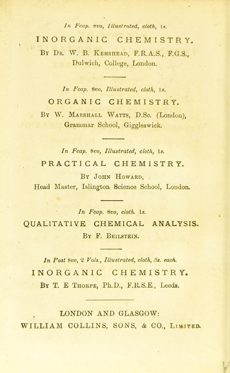 INORGANIC CHEMISTRY. By Dr. W. B. Kemshead, F.R.A.S., F.G.S., Dulwich, College, London. In Fcap. 8vo, Illustrated, cloth, \s. ORGANIC CHEMISTRY. By W. Marshall Watts, D.Sc. (London), Grammar School, Giggleswick. In Fcap. 8vo, Illustrated, cloth, 1*. PRACTICAL CHEMISTRY. By John Howard, . Head Master, Islington Science School, London. In Fcap. 8vo, cloth. Is. QUALITATIVE CHEMICAL ANALYSIS. By F. Beilstein. In Post 8vo, 2 Vols., Illustrated, cloth, 3s. each. INORGANIC CHEMISTRY. By T. E Thorpe, Ph.D., F.R.S.E., Leeds. LONDON AND GLASGOW: